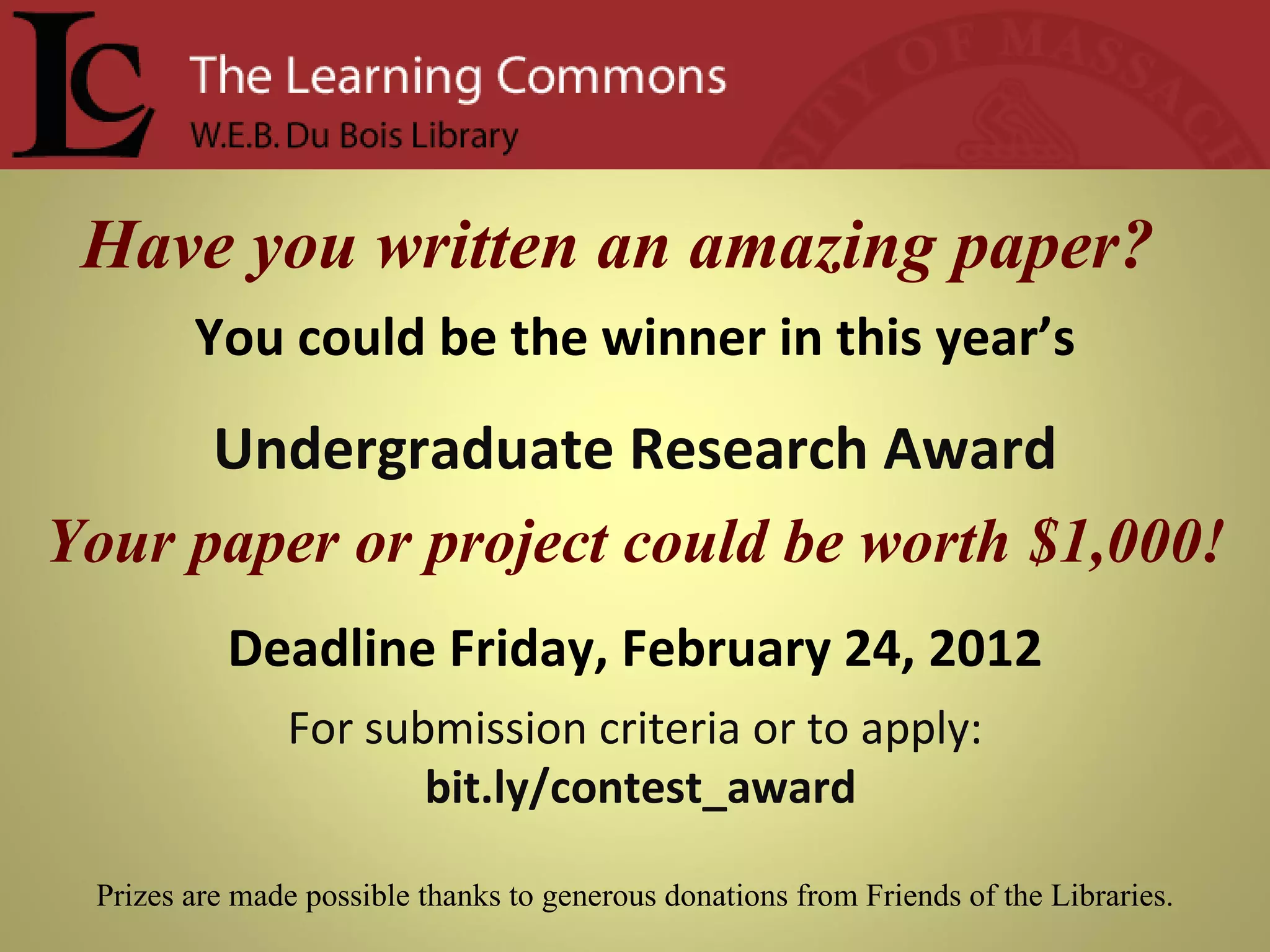 Have you written an amazing paper?  You could be the winner in this year’s Undergraduate Research Award Your paper or project could be worth $1,000! Deadline Friday, February 24, 2012 For submission criteria or to apply: bit.ly/contest_award Prizes are made possible thanks to generous donations from Friends of the Libraries. 