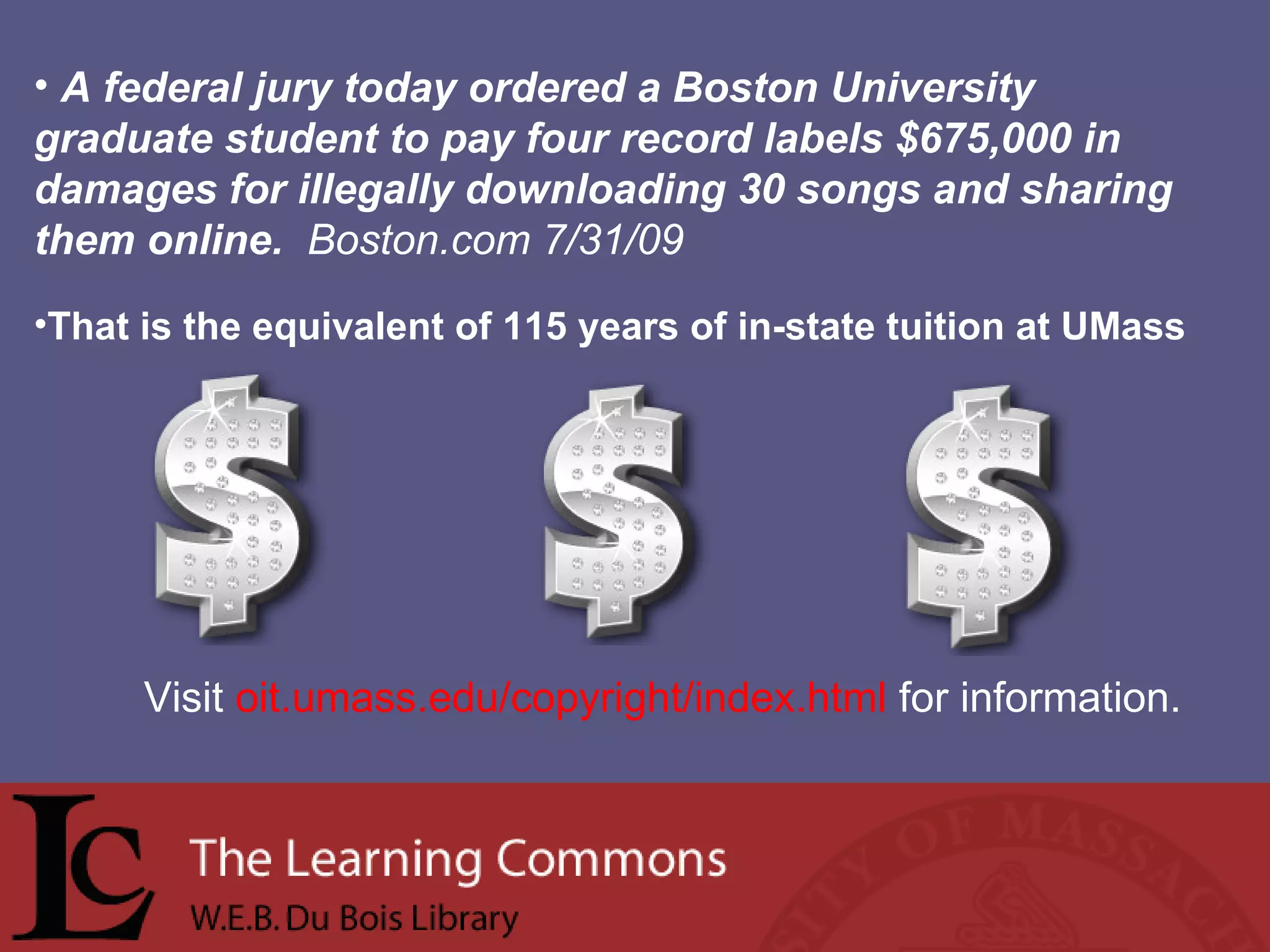 A federal jury today ordered a Boston University graduate student to pay four record labels $675,000 in damages for illegally downloading 30 songs and sharing them online.  Boston.com 7/31/09   That is the equivalent of 115 years of in-state tuition at UMass Visit  oit.umass.edu/copyright/index.html  for information. 