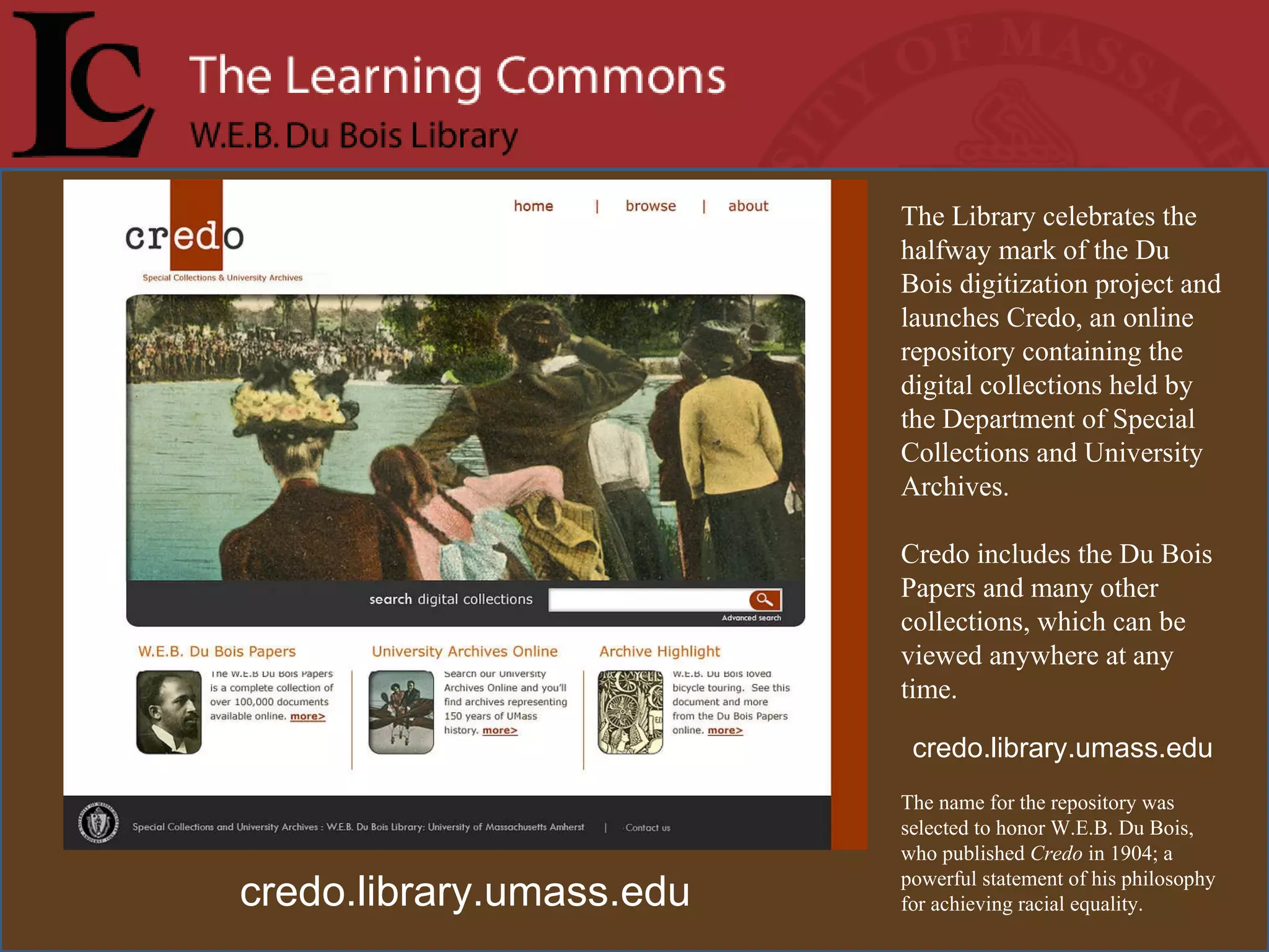 The Library celebrates the halfway mark of the Du Bois digitization project and launches Credo, an online repository containing the digital collections held by the Department of Special Collections and University Archives.  Credo includes the Du Bois Papers and many other collections, which can be viewed anywhere at any time.  credo.library.umass.edu The name for the repository was selected to honor W.E.B. Du Bois, who published  Credo  in 1904; a powerful statement of his philosophy for achieving racial equality. credo.library.umass.edu 