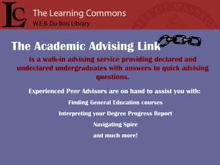 is a walk-in advising service providing declared and undeclared undergraduates with answers to quick advising questions. Experienced Peer Advisors are on hand to assist you with:   Finding General Education courses Interpreting your Degree Progress Report Navigating Spire and much more! The Academic Advising Link 