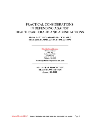 PRACTICAL CONSIDERATIONS
           IN DEFENDING AGAINST
    HEALTHCARE FRAUD AND ABUSE ACTIONS
                     STARK LAW, THE ANTI-KICKBACK STATUE,
                     THE FALSE CLAIMS ACT/QUI TAM ACTIONS

                        _____________________________________

                                      MartinMerritt PLLC
                                           100 Crescent Court
                                                Suite 700
                                           Dallas, Texas 75201
                                             (214) 459-3131
                                          (214) 459-3010 (Fax)
                                          (214) 952-1279 (Cell)
                            Martin@DallasPhysicianLaw.com
                         ____________________________________

                               DALLAS BAR ASSOCIATION
                                HEALTH LAW SECTION
                                   January 18, 2012




MartinMerritt PLLC    Health Care Fraud and Abuse Dallas Bar Assn Health Law Section   Page 1
 