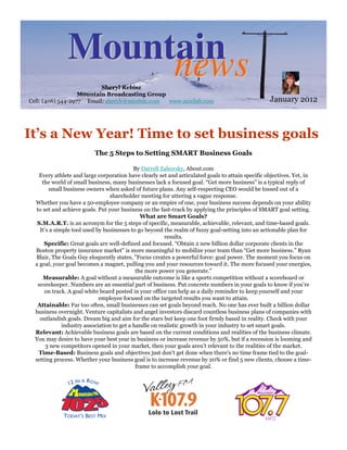 Mountain
                    news  Sheryl Rebisz
                   Mountain Broadcasting Group
Cell: (406) 544-2977 Email: sherylr@mtnbdc.com www.moclub.com                                       January 2012



It’s a New Year! Time to set business goals
                           The 5 Steps to Setting SMART Business Goals

                                             By Darrell Zahorsky, About.com
     Every athlete and large corporation have clearly set and articulated goals to attain specific objectives. Yet, in
      the world of small business, many businesses lack a focused goal. “Get more business” is a typical reply of
         small business owners when asked of future plans. Any self-respecting CEO would be tossed out of a
                                  shareholder meeting for uttering a vague response.
  Whether you have a 50-employee company or an empire of one, your business success depends on your ability
   to set and achieve goals. Put your business on the fast-track by applying the principles of SMART goal setting.
                                                What are Smart Goals?
   S.M.A.R.T. is an acronym for the 5 steps of specific, measurable, achievable, relevant, and time-based goals.
     It’s a simple tool used by businesses to go beyond the realm of fuzzy goal-setting into an actionable plan for
                                                          results.
       Specific: Great goals are well-defined and focused. “Obtain 2 new billion dollar corporate clients in the
  Boston property insurance market” is more meaningful to mobilize your team than “Get more business.” Ryan
  Blair, The Goals Guy eloquently states, "Focus creates a powerful force: goal power. The moment you focus on
  a goal, your goal becomes a magnet, pulling you and your resources toward it. The more focused your energies,
                                              the more power you generate."
      Measurable: A goal without a measurable outcome is like a sports competition without a scoreboard or
    scorekeeper. Numbers are an essential part of business. Put concrete numbers in your goals to know if you’re
       on track. A goal white board posted in your office can help as a daily reminder to keep yourself and your
                              employee focused on the targeted results you want to attain.
   Attainable: Far too often, small businesses can set goals beyond reach. No one has ever built a billion dollar
  business overnight. Venture capitalists and angel investors discard countless business plans of companies with
     outlandish goals. Dream big and aim for the stars but keep one foot firmly based in reality. Check with your
               industry association to get a handle on realistic growth in your industry to set smart goals.
  Relevant: Achievable business goals are based on the current conditions and realities of the business climate.
  You may desire to have your best year in business or increase revenue by 50%, but if a recession is looming and
        3 new competitors opened in your market, then your goals aren’t relevant to the realities of the market.
    Time-Based: Business goals and objectives just don’t get done when there's no time frame tied to the goal-
  setting process. Whether your business goal is to increase revenue by 20% or find 5 new clients, choose a time-
                                              frame to accomplish your goal.
 