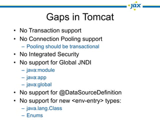 Gaps in Tomcat
• No Transaction support
• No Connection Pooling support
  – Pooling should be transactional
• No Integrated Security
• No support for Global JNDI
  – java:module
  – java:app
  – java:global
• No support for @DataSourceDefinition
• No support for new <env-entry> types:
  – java.lang.Class
  – Enums
 
