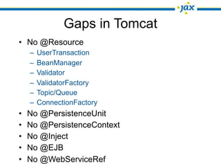Gaps in Tomcat
• No @Resource
    –   UserTransaction
    –   BeanManager
    –   Validator
    –   ValidatorFactory
    –   Topic/Queue
    –   ConnectionFactory
•   No @PersistenceUnit
•   No @PersistenceContext
•   No @Inject
•   No @EJB
•   No @WebServiceRef
 