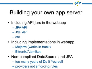 Building your own app server
• Including API jars in the webapp
  – JPA API
  – JSF API
  – etc.
• Including implementations in webapp
  – Mojarra (works in trunk)
  – Bitronix/Atomikos
• Non-compliant DataSource and JPA
  – too many years of Do It Yourself
  – providers not enforcing rules
 
