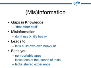 (Mis)Information
• Gaps in Knowledge
  – “that other stuff”
• Misinformation
  – don’t use X, it’s heavy
• Leads to...
  – let’s build own own heavy X!
• Bites you
  – non-portable apps
  – lacks tens of thousands of tests
  – lacks shared experience
 