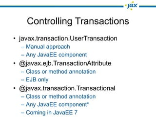 Controlling Transactions
• javax.transaction.UserTransaction
  – Manual approach
  – Any JavaEE component
• @javax.ejb.TransactionAttribute
  – Class or method annotation
  – EJB only
• @javax.transaction.Transactional
  – Class or method annotation
  – Any JavaEE component*
  – Coming in JavaEE 7
 