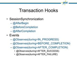Transaction Hooks
• SessionSynchronization
  – @AfterBegin
  – @BeforeCompletion
  – @AfterCompletion
• Events
  – @Observes(during=IN_PROGRESS)
  – @Observes(during=BEFORE_COMPLETION)
  – @Observes(during=AFTER_COMPLETION)
     • @Observes(during=AFTER_SUCCESS)
     • @Observes(during=AFTER_FAILURE)
 