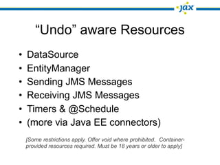 “Undo” aware Resources
•   DataSource
•   EntityManager
•   Sending JMS Messages
•   Receiving JMS Messages
•   Timers & @Schedule
•   (more via Java EE connectors)
    [Some restrictions apply. Offer void where prohibited. Container-
    provided resources required. Must be 18 years or older to apply]
 