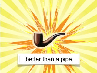 better than a pipe
 