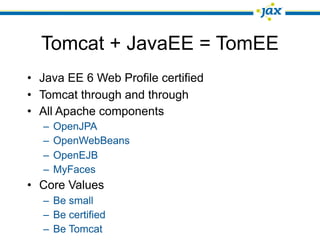 Tomcat + JavaEE = TomEE
• Java EE 6 Web Profile certified
• Tomcat through and through
• All Apache components
  –   OpenJPA
  –   OpenWebBeans
  –   OpenEJB
  –   MyFaces
• Core Values
  – Be small
  – Be certified
  – Be Tomcat
 