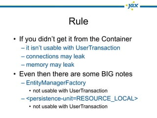Rule
• If you didn’t get it from the Container
  – it isn’t usable with UserTransaction
  – connections may leak
  – memory may leak
• Even then there are some BIG notes
  – EntityManagerFactory
     • not usable with UserTransaction
  – <persistence-unit=RESOURCE_LOCAL>
     • not usable with UserTransaction
 