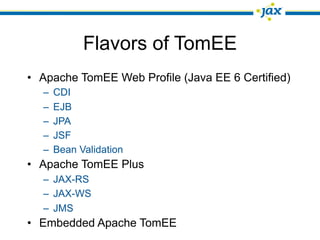 Flavors of TomEE
• Apache TomEE Web Profile (Java EE 6 Certified)
  –   CDI
  –   EJB
  –   JPA
  –   JSF
  –   Bean Validation
• Apache TomEE Plus
  – JAX-RS
  – JAX-WS
  – JMS
• Embedded Apache TomEE
 