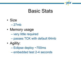 Basic Stats
• Size
  – 27mb
• Memory usage
  – very little required
  – passes TCK with default 64mb
• Agility:
  – Eclipse deploy ~700ms
  – embedded test 2-4 seconds
 