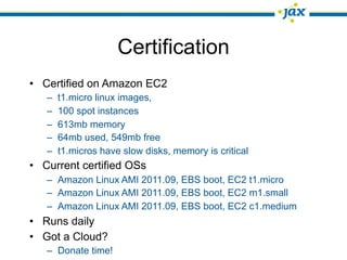 Certification
• Certified on Amazon EC2
   –   t1.micro linux images,
   –   100 spot instances
   –   613mb memory
   –   64mb used, 549mb free
   –   t1.micros have slow disks, memory is critical
• Current certified OSs
   – Amazon Linux AMI 2011.09, EBS boot, EC2 t1.micro
   – Amazon Linux AMI 2011.09, EBS boot, EC2 m1.small
   – Amazon Linux AMI 2011.09, EBS boot, EC2 c1.medium
• Runs daily
• Got a Cloud?
   – Donate time!
 