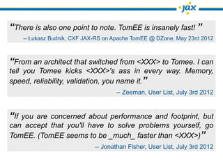 “There is also one point to note. TomEE is insanely fast! ”
    -- Łukasz Budnik, CXF JAX-RS on Apache TomEE @ DZone, May 23rd 2012



“From an architect that switched from <XXX> to Tomee. I can
tell you Tomee kicks <XXX>'s ass in every way. Memory,
speed, reliability, validation, you name it.”
                                    -- Zeeman, User List, July 3rd 2012


“If you are concerned about performance and footprint, but
can accept that you'll have to solve problems yourself, go
TomEE. (TomEE seems to be _much_ faster than <XXX>)”
                             -- Jonathan Fisher, User List, July 3rd 2012
 