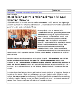 VareseNews                                                                    27/02/2012
http://www3.varesenews.it/busto/articolo.php?id=226919
BUSTO ARSIZIO

2600 dollari contro la malaria, il regalo del Gesù
bambino africano
Il presidente di Jci Varese Baldissara ha consegnato i soldi raccolti con il presepe
allestito a Natale e il concerto al teatro San Giovanni Bosco al presidente mondiale
per il progetto anti-malaria in Africa

                                                  Questa mattina, lunedì, al tempio civico S.
                                                  Anna,Alberto Baldissara, presidente provinciale di
                                                  JCI Varese, ha consegnato al presidente mondiale
                                                  dell’associazione, l’olandese Bertolt Daems, 2.600
                                                  dollari a favore della campagna antimalaria “JCI
                                                  Nothing but nets” per la raccolta di zanzariere
                                                  imbevute d'insetticida da portare in Africa per arginare
                                                  la prima causa di morte infantile al mondo. Alla
                                                  cerimonia hanno partecipato il sindaco Gigi
                                                  Farioli,monsignor Franco Agnesi, presidente del
                                                  comitato Amici del Tempio civico, alcuni soci del club
varesino, tra cui la vice presidente esecutivo mondiale, Chiara Milani, e altri esponenti del sodalizio a
livello nazionale.

La cifra consegnata al presidente è frutto di due distinte iniziative: 1.300 dollari sono stati raccolti
durante il periodo natalizio grazie al presepe con il Bambin Gesù africano allestito nella
chiesetta; gli altri 1.300 dollari sono invece stati donati in occasione di un concerto promosso al
teatro San Giovanni Bosco domenica sera. Il sindaco ha sottolineato la positività dell’incontro, non il
primo con i vertici mondiali del club di servizio giovanile, nel segno della pace e della collaborazione
sociale.

Il presidente mondiale ha annunciato che grazie alla partnership stretta con un fondazione olandese, la
Cordate, la cifra raccolta a Busto sarà raddoppiata e permetterà di salvare più di 500 bambini dalla
malaria. Monsignor Agnesi ha ricordato come Angioletto Castiglioni tenesse particolarmente a tenere
a battesimo iniziative di questo genere, Luigi Giavini ha sottolineato come il tempio civico rappresenti “il
cuore di Busto che vive nel silenzio, nella fede e nell’onestà di pensiero”.
 