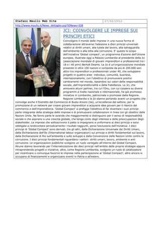 Stefano Maullo Web Site                                                     27/02/2012
http://www.maullu.it/News_dettaglio.asp?IDNews=338
                                         JCI: COINVOLGERE LE IMPRESE SUI
                                         PRINCIPI ETICI
                                         Coinvolgere il mondo delle imprese in una nuova forma di
                                         collaborazione attraverso l'adesione a dieci principi universali
                                         relativi ai diritti umani, alla tutela del lavoro, alla salvaguardia
                                         dell'ambiente e alla lotta alla corruzione. E' questo lo scopo
                                         dell'iniziativa 'Global compact', un programma d'azione dell'Unione
                                         europea, illustrata oggi a Palazzo Lombardia al presidente della Jci
                                         (associazione mondiale di giovani imprenditori e professionisti tra i
                                         18 e i 40 anni) Bertolt Deams. La Jci è un'organizzazione mondiale
                                         presente in oltre 100 nazioni e composta da più di 200.000 soci
                                         attivi tra imprenditori e professionisti under 40, che sviluppano
                                         progetti in quattro aree: individuo, comunità, business,
                                         internazionalismo, con l'obiettivo di promuovere positivi
                                         cambiamenti nel mondo, basandosi sui valori della responsabilità
                                         sociale, dell'imprenditorialità e della fratellanza. La Jci, che
                                         annovera alcuni partner, tra cui l'Onu, con cui coopera su diversi
                                         programmi a livello nazionale e internazionale, ha già promosso
                                         iniziative in Lombardia, patrocinate e promosse dalla Regione.
                                         Regione Lombardia e la Jci stanno portando avanti un progetto che
coinvolge anche il Distretto del Commercio di Busto Arsizio (Va), un'eccellenza del settore, per la
promozione di un network per creare giovani imprenditori e acquisire idee giovani per il rilancio del
commercio e dell'imprenditoria. 'Global Compact' si prefigge l'obiettivo di far diventare i suoi principi
parte integrante della strategia delle imprese e di promuovere collaborazioni in linea con gli obiettivi delle
Nazioni Unite. Ne fanno parte le aziende che maggiormente si distinguono per il senso di responsabilità
sociale e che aspirano a una crescita globale, che tenga conto degli interessi e delle preoccupazioni degli
stakeholder. Le imprese che sottoscrivono il patto si impegnano a uniformarsi ai dieci principi e sono
obbligate a rendicontare periodicamente i risultati raggiunti, pena l'esclusione dall'iniziativa. I dieci
principi di 'Global Compact' sono derivati, tra gli altri, dalla Dichiarazione Universale dei Diritti Umani,
dalla Dichiarazione dell'Ilo (International labour organization) sui principi e diritti fondamentali sul lavoro,
dalla Dichiarazione di Rio sull'ambiente e sullo sviluppo e dalla Convenzione delle Nazioni Unite contro la
corruzione. I dieci principi fondamentali riguardano i settori: diritti umani, lavoro, ambiente e anti
corruzione. Le organizzazioni pubbliche svolgono un ruolo variegato all'interno del Global Compact.
Alcune stanno lavorando per l'internalizzazione dei dieci principi nell'ambito delle proprie strategie oppure
intraprendendo progetti e iniziative, altre, come Regione Lombardia, svolgono un ruolo di catalizzatore
per incentivare o comunque favorire le imprese nella partecipazione al 'Global Compact', altre ancora si
occupano di finanziamenti e organizzano eventi in Patria o all'estero.
 