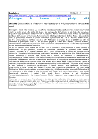 Brescia Vera                                                                     28/02/2012
http://www.bresciavera.it/it/47/3163/Coinvolgere-le-imprese-sui-principi-etici.htm
Coinvolgere                       le              imprese                    sui               principi                  etici

28.02.2012 - Una nuova forma di collaborazione attraverso l'adesione a dieci principi universali relativi ai diritti
umani.

Coinvolgere il mondo delle imprese in una nuova forma di collaborazione attraverso l'adesione a dieci principi universali
relativi ai diritti umani, alla tutela del lavoro, alla salvaguardia dell'ambiente e alla lotta alla corruzione.
E' questo lo scopo dell'iniziativa 'Global compact', un programma d'azione dell'Unione europea, illustrata oggi a Palazzo
Lombardia dall'assessore al Commercio, Turismo e Servizi della Regione Lombardia Stefano Maullu e dal presidente
della Jci (associazione mondiale di giovani imprenditori e professionisti tra i 18 e i 40 anni) Bertold Deams.
La Jci è un'organizzazione mondiale presente in oltre 100 nazioni e composta da più di 200.000 soci attivi tra
imprenditori e professionisti under 40, che sviluppano progetti in quattro aree: individuo, comunità, business,
internazionalismo, con l'obiettivo di promuovere positivi cambiamenti nel mondo, basandosi sui valori della responsabilità
sociale, dell'imprenditorialità e della fratellanza.
La Jci, che annovera alcuni partner, tra cui l'Onu, con cui coopera su diversi programmi a livello nazionale e
internazionale, ha già promosso iniziative in Lombardia, patrocinate e promosse dalla Regione.
"Regione Lombardia e la Jci - ha detto l'assessore Maullu - stanno portando avanti un progetto che coinvolge anche il
Distretto del Commercio di Busto Arsizio (Va), un'eccellenza del settore, per la promozione di un network per creare
giovani imprenditori e acquisire idee giovani per il rilancio del commercio e dell'imprenditoria".
'Global Compact' si prefigge l'obiettivo di far diventare i suoi principi parte integrante della strategia delle imprese e di
promuovere collaborazioni in linea con gli obiettivi delle Nazioni Unite. Ne fanno parte le aziende che maggiormente si
distinguono per il senso di responsabilità sociale e che aspirano a una crescita globale, che tenga conto degli interessi e
delle preoccupazioni degli stakeholder. Le imprese che sottoscrivono il patto si impegnano a uniformarsi ai dieci principi
e sono obbligate a rendicontare periodicamente i risultati raggiunti, pena l'esclusione dall'iniziativa.
I dieci principi di 'Global Compact' sono derivati, tra gli altri, dalla Dichiarazione Universale dei Diritti Umani, dalla
Dichiarazione dell'Ilo (International labour organization) sui principi e diritti fondamentali sul lavoro, dalla Dichiarazione di
Rio sull'ambiente e sullo sviluppo e dalla Convenzione delle Nazioni Unite contro la corruzione. I dieci principi
fondamentali       riguardano       i     settori:   diritti  umani,       lavoro,      ambiente       e     anti     corruzione.
"Le organizzazioni pubbliche - ha concluso l'assessore Maullu - svolgono un ruolo variegato all'interno del Global
Compact.
Alcune stanno lavorando per l'internalizzazione dei dieci principi nell'ambito delle proprie strategie oppure
intraprendendo progetti e iniziative, altre, come Regione Lombardia, svolgono un ruolo di catalizzatore per incentivare o
comunque favorire le imprese nella partecipazione al 'Global Compact', altre ancora si occupano di finanziamenti e
organizzano eventi in Patria o all'estero".
 