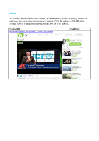 Videos

JCI President Bertolt Daems was interwied by Italia Economia (Italian economy), telecast of
adnkronos that transmitted the interview in a circuit of 110 TV stations. 5.850.340 is the
average number of spectators reached. Hereby, the list of TV stations.

Virgilio VIDEO                                                         27/02/2012
http://video.virgilio.it/sos-poverta__1476681205001.html
 