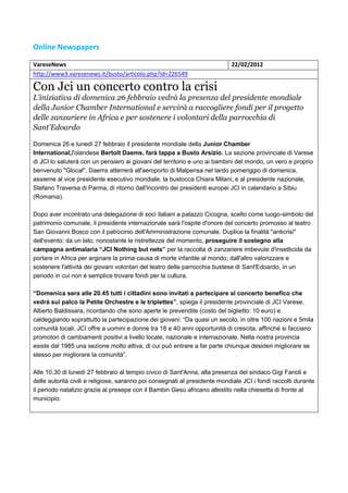 Online Newspapers

VareseNews                                                                  22/02/2012
http://www3.varesenews.it/busto/articolo.php?id=226549

Con Jci un concerto contro la crisi
L'iniziativa di domenica 26 febbraio vedrà la presenza del presidente mondiale
della Junior Chamber International e servirà a raccogliere fondi per il progetto
delle zanzariere in Africa e per sostenere i volontari della parrocchia di
Sant'Edoardo

Domenica 26 e lunedì 27 febbraio il presidente mondiale della Junior Chamber
International,l'olandese Bertolt Daems, farà tappa a Busto Arsizio. La sezione provinciale di Varese
di JCI lo saluterà con un pensiero ai giovani del territorio e uno ai bambini del mondo, un vero e proprio
benvenuto "Glocal". Daems atterrerà all'aeroporto di Malpensa nel tardo pomeriggio di domenica,
assieme al vice presidente esecutivo mondiale, la bustocca Chiara Milani, e al presidente nazionale,
Stefano Traversa di Parma, di ritorno dall'Incontro dei presidenti europei JCI in calendario a Sibiu
(Romania).

Dopo aver incontrato una delegazione di soci italiani a palazzo Cicogna, scelto come luogo-simbolo del
patrimonio comunale, il presidente internazionale sarà l'ospite d'onore del concerto promosso al teatro
San Giovanni Bosco con il patrocinio dell'Amministrazione comunale. Duplice la finalità "anticrisi"
dell'evento: da un lato, nonostante le ristrettezze del momento, proseguire il sostegno alla
campagna antimalaria “JCI Nothing but nets” per la raccolta di zanzariere imbevute d'insetticida da
portare in Africa per arginare la prima causa di morte infantile al mondo; dall'altro valorizzare e
sostenere l'attività dei giovani volontari del teatro della parrocchia bustese di Sant'Edoardo, in un
periodo in cui non è semplice trovare fondi per la cultura.

“Domenica sera alle 20.45 tutti i cittadini sono invitati a partecipare al concerto benefico che
vedrà sul palco la Petite Orchestre e le triplettes”, spiega il presidente provinciale di JCI Varese,
Alberto Baldissara, ricordando che sono aperte le prevendite (costo del biglietto: 10 euro) e
caldeggiando soprattutto la partecipazione dei giovani: “Da quasi un secolo, in oltre 100 nazioni e 5mila
comunità locali, JCI offre a uomini e donne tra 18 e 40 anni opportunità di crescita, affinché si facciano
promotori di cambiamenti positivi a livello locale, nazionale e internazionale. Nella nostra provincia
esiste dal 1985 una sezione molto attiva, di cui può entrare a far parte chiunque desideri migliorare se
stesso per migliorare la comunità”.

Alle 10.30 di lunedì 27 febbraio al tempio civico di Sant'Anna, alla presenza del sindaco Gigi Farioli e
delle autorità civili e religiose, saranno poi consegnati al presidente mondiale JCI i fondi raccolti durante
il periodo natalizio grazie al presepe con il Bambin Gesù africano allestito nella chiesetta di fronte al
municipio.
 