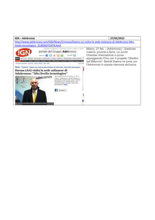 IGN – Adnkronos                                                            27/02/2012
http://www.adnkronos.com/IGN/News/Cronaca/Daems-Jci-visita-la-sede-milanese-di-Adnkronos-Alto-
livello-tecnologico_313026371474.html
                                                     Milano, 27 feb. - (Adnkronos) - Sradicare
                                                     malaria, povertà e fame. La Junior
                                                     Chamber International ci prova
                                                     appoggiando l'Onu con il progetto 'Obiettivi
                                                     del Millennio''. Bertolt Daems ne parla con
                                                     l'Adnkronos in questa intervista esclusiva.
 