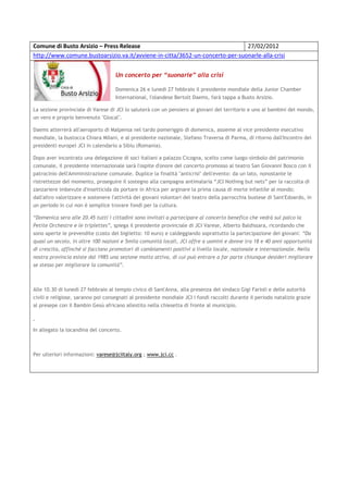 Comune di Busto Arsizio – Press Release                                       27/02/2012
http://www.comune.bustoarsizio.va.it/avviene-in-citta/3652-un-concerto-per-suonarle-alla-crisi


                                    Un concerto per “suonarle” alla crisi

                                    Domenica 26 e lunedì 27 febbraio il presidente mondiale della Junior Chamber
                                    International, l'olandese Bertolt Daems, farà tappa a Busto Arsizio.

La sezione provinciale di Varese di JCI lo saluterà con un pensiero ai giovani del territorio e uno ai bambini del mondo,
un vero e proprio benvenuto "Glocal".

Daems atterrerà all'aeroporto di Malpensa nel tardo pomeriggio di domenica, assieme al vice presidente esecutivo
mondiale, la bustocca Chiara Milani, e al presidente nazionale, Stefano Traversa di Parma, di ritorno dall'Incontro dei
presidenti europei JCI in calendario a Sibiu (Romania).

Dopo aver incontrato una delegazione di soci italiani a palazzo Cicogna, scelto come luogo-simbolo del patrimonio
comunale, il presidente internazionale sarà l'ospite d'onore del concerto promosso al teatro San Giovanni Bosco con il
patrocinio dell'Amministrazione comunale. Duplice la finalità "anticrisi" dell'evento: da un lato, nonostante le
ristrettezze del momento, proseguire il sostegno alla campagna antimalaria “JCI Nothing but nets” per la raccolta di
zanzariere imbevute d'insetticida da portare in Africa per arginare la prima causa di morte infantile al mondo;
dall'altro valorizzare e sostenere l'attività dei giovani volontari del teatro della parrocchia bustese di Sant'Edoardo, in
un periodo in cui non è semplice trovare fondi per la cultura.

“Domenica sera alle 20.45 tutti i cittadini sono invitati a partecipare al concerto benefico che vedrà sul palco la
Petite Orchestre e le triplettes”, spiega il presidente provinciale di JCI Varese, Alberto Baldissara, ricordando che
sono aperte le prevendite (costo del biglietto: 10 euro) e caldeggiando soprattutto la partecipazione dei giovani: “Da
quasi un secolo, in oltre 100 nazioni e 5mila comunità locali, JCI offre a uomini e donne tra 18 e 40 anni opportunità
di crescita, affinché si facciano promotori di cambiamenti positivi a livello locale, nazionale e internazionale. Nella
nostra provincia esiste dal 1985 una sezione molto attiva, di cui può entrare a far parte chiunque desideri migliorare
se stesso per migliorare la comunità”.



Alle 10.30 di lunedì 27 febbraio al tempio civico di Sant'Anna, alla presenza del sindaco Gigi Farioli e delle autorità
civili e religiose, saranno poi consegnati al presidente mondiale JCI i fondi raccolti durante il periodo natalizio grazie
al presepe con il Bambin Gesù africano allestito nella chiesetta di fronte al municipio.



In allegato la locandina del concerto.



Per ulteriori informazioni: varese@jciitaly.org ; www.jci.cc .
 