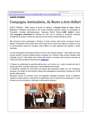 L’inform@zione Online                                             27/02/2012
http://www.informazioneonline.it/LAY009/L00907.aspx?arg=1001&id=4760
 JUNIOR CHAMBER


 Campagna Antimalaria, da Busto 2.600 dollari
 BUSTO ARSIZIO - Nella mattina di lunedì 27 febbraio, al Tempio Civico S. Anna, Alberto
 Baldissara, Presidente provinciale di JCI (Junior Chamber Italiana) Varese, ha consegnato al
 Presidente mondiale dell’Associazione, l’olandese Bertolt Daems, 2.600 dollari a favore
 della campagna antimalaria“JCI Nothing but nets” per la raccolta di zanzariere imbevute
 d’insetticida da portare in Africa per arginare la prima causa di morte infantile al mondo.

 Alla cerimonia hanno partecipato il Sindaco di Busto Arsizio, Gigi Farioli, monsignor Franco
 Agnesi, il Presidente del Comitato Amici del Tempio civico e alcuni soci della JCI varesina, tra cui
 la vice-Presidente esecutivo mondiale, Chiara Milani, con altri esponenti del sodalizio a livello
 nazionale.

 La cifra consegnata al Presidente Daems è frutto di due distinte iniziative: 1.300 dollari sono stati
 raccolti durante il periodo natalizio grazie al presepe con il Bambin Gesù africano allestito nella
 chiesetta; gli altri 1.300 dollari sono invece stati donati in occasione del concerto promosso al
 Teatro San Giovanni Bosco domenica sera (leggi qui).

 Il Sindaco ha sottolineato la positività dell’incontro, non il primo con i vertici mondiali del club di
 servizio giovanile, nel segno della pace e della collaborazione sociale.
 Il Presidente mondiale ha annunciato che grazie alla partnership stretta con una fondazione
 olandese, la Cordate, la cifra raccolta a Busto sarà raddoppiata e permetterà di salvare più di 500
 bambini dalla malaria.
 Monsignor Agnesi ha ricordato come ad Angioletto Castiglioni piacesse tenere a battesimo
 iniziative di questo genere, Luigi Giavini ha sottolineato come il Tempio Civico rappresenti “il cuore
 di Busto che vive nel silenzio, nella fede e nell’onestà di pensiero”.
 