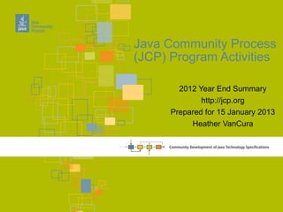 Java Community Process
(JCP) Program Activities

        2012 Year End Summary
              http://jcp.org
      Prepared for 15 January 2013
           Heather VanCura
 