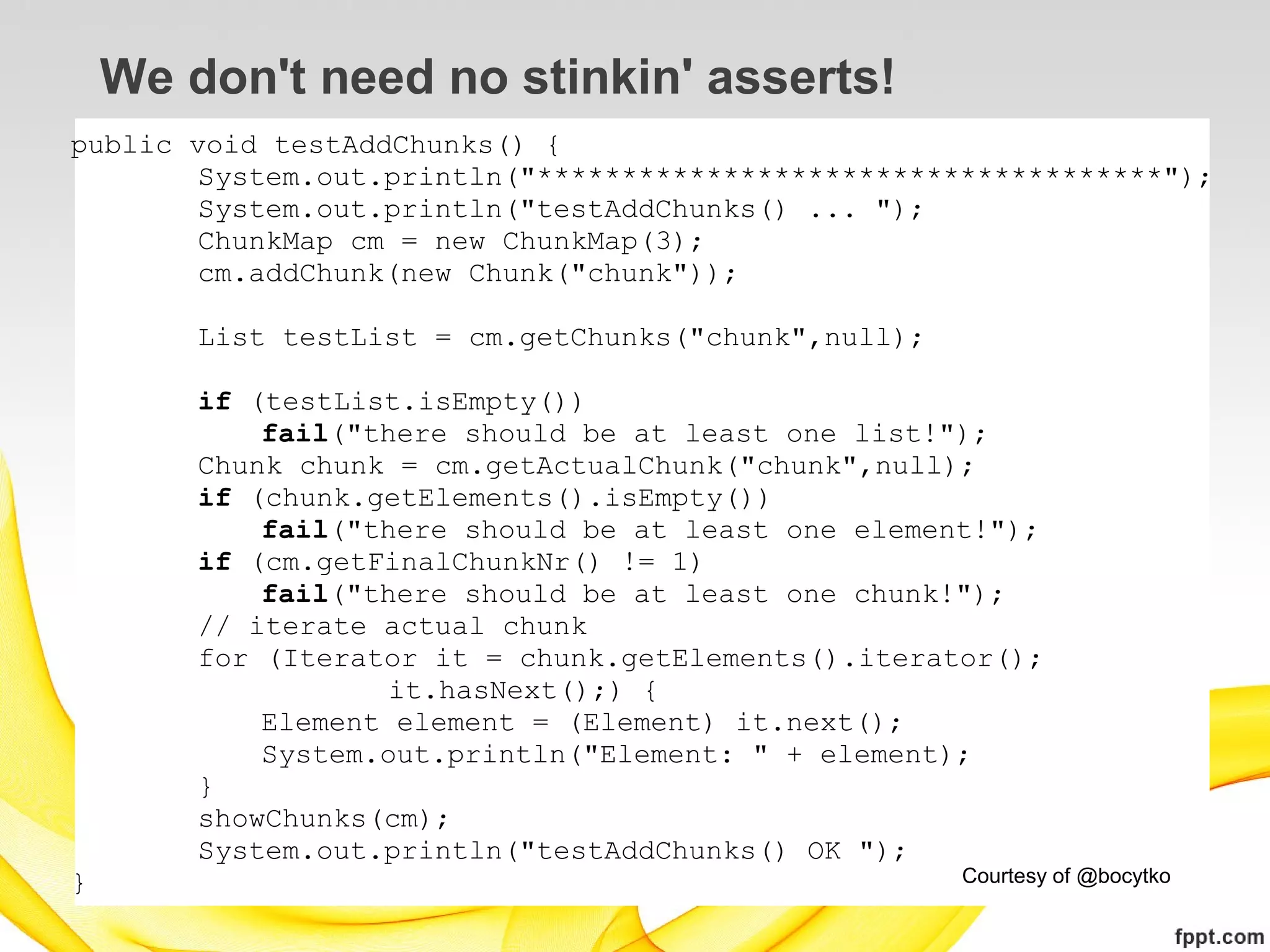 We don't need no stinkin' asserts!
public void testAddChunks() {
        System.out.println("*************************************");
        System.out.println("testAddChunks() ... ");
        ChunkMap cm = new ChunkMap(3);
        cm.addChunk(new Chunk("chunk"));

        List testList = cm.getChunks("chunk",null);

        if (testList.isEmpty())
            fail("there should be at least one list!");
        Chunk chunk = cm.getActualChunk("chunk",null);
        if (chunk.getElements().isEmpty())
            fail("there should be at least one element!");
        if (cm.getFinalChunkNr() != 1)
            fail("there should be at least one chunk!");
        // iterate actual chunk
        for (Iterator it = chunk.getElements().iterator();
                    it.hasNext();) {
            Element element = (Element) it.next();
            System.out.println("Element: " + element);
        }
        showChunks(cm);
        System.out.println("testAddChunks() OK ");
}                                                     Courtesy of @bocytko
 