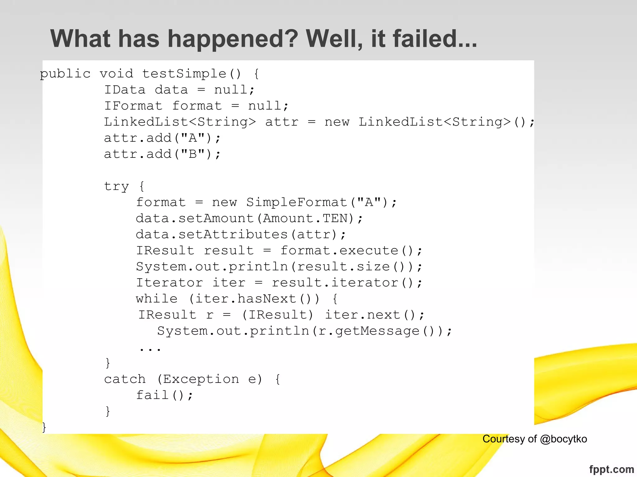 What has happened? Well, it failed...
public void testSimple() {
        IData data = null;
        IFormat format = null;
        LinkedList<String> attr = new LinkedList<String>();
        attr.add("A");
        attr.add("B");

        try {
            format = new SimpleFormat("A");
            data.setAmount(Amount.TEN);
            data.setAttributes(attr);
            IResult result = format.execute();
            System.out.println(result.size());
            Iterator iter = result.iterator();
            while (iter.hasNext()) {
            IResult r = (IResult) iter.next();
               System.out.println(r.getMessage());
            ...
        }
        catch (Exception e) {
            fail();
        }
}
                                                     Courtesy of @bocytko
 