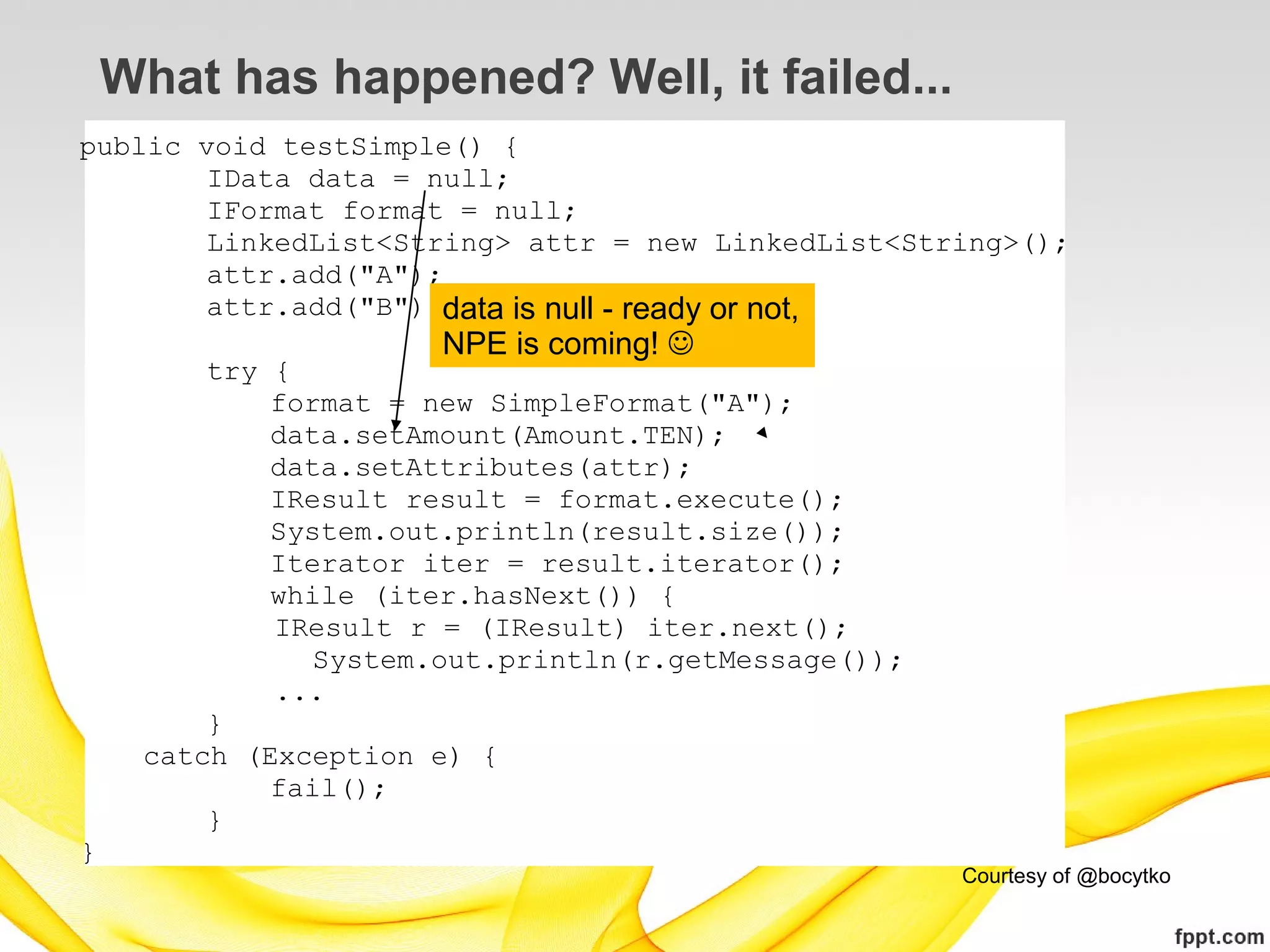 What has happened? Well, it failed...
public void testSimple() {
        IData data = null;
        IFormat format = null;
        LinkedList<String> attr = new LinkedList<String>();
        attr.add("A");
        attr.add("B");data is null - ready or not,
                       NPE is coming! 
         try {
             format = new SimpleFormat("A");
             data.setAmount(Amount.TEN);
             data.setAttributes(attr);
             IResult result = format.execute();
             System.out.println(result.size());
             Iterator iter = result.iterator();
             while (iter.hasNext()) {
             IResult r = (IResult) iter.next();
                System.out.println(r.getMessage());
             ...
         }
     catch (Exception e) {
             fail();
         }
}
                                                      Courtesy of @bocytko
 