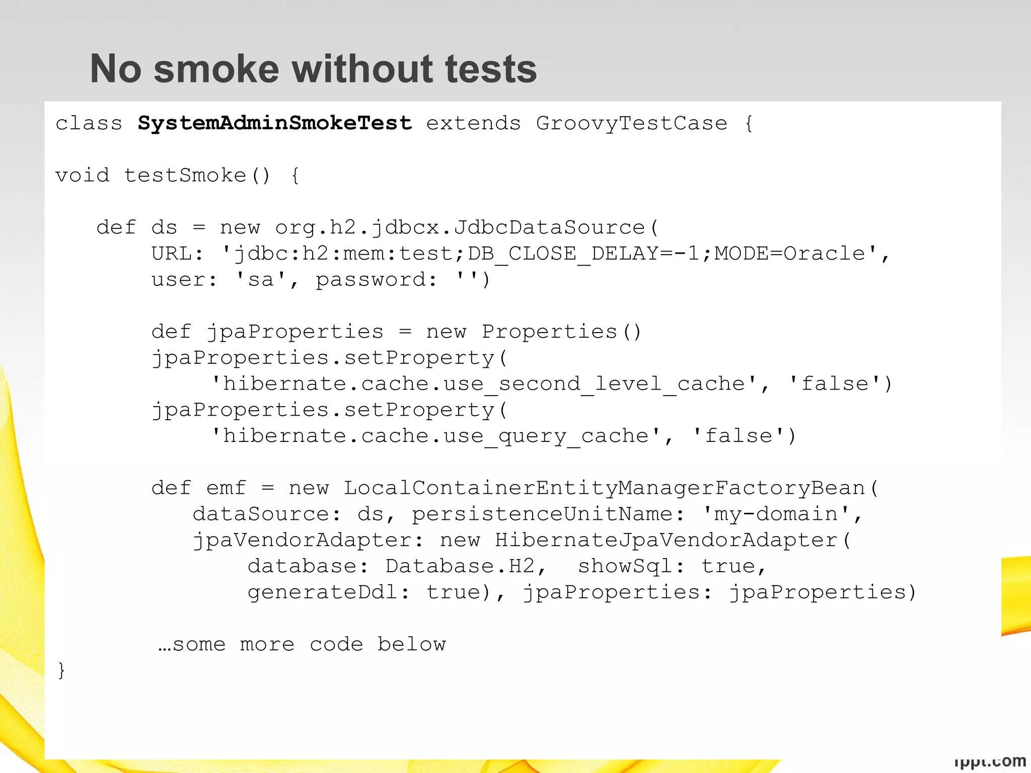 No smoke without tests
class SystemAdminSmokeTest extends GroovyTestCase {

void testSmoke() {

    def ds = new org.h2.jdbcx.JdbcDataSource(
        URL: 'jdbc:h2:mem:test;DB_CLOSE_DELAY=-1;MODE=Oracle',
        user: 'sa', password: '')

       def jpaProperties = new Properties()
       jpaProperties.setProperty(
           'hibernate.cache.use_second_level_cache', 'false')
       jpaProperties.setProperty(
           'hibernate.cache.use_query_cache', 'false')

       def emf = new LocalContainerEntityManagerFactoryBean(
          dataSource: ds, persistenceUnitName: 'my-domain',
          jpaVendorAdapter: new HibernateJpaVendorAdapter(
              database: Database.H2, showSql: true,
              generateDdl: true), jpaProperties: jpaProperties)

        …some more code below
}
 