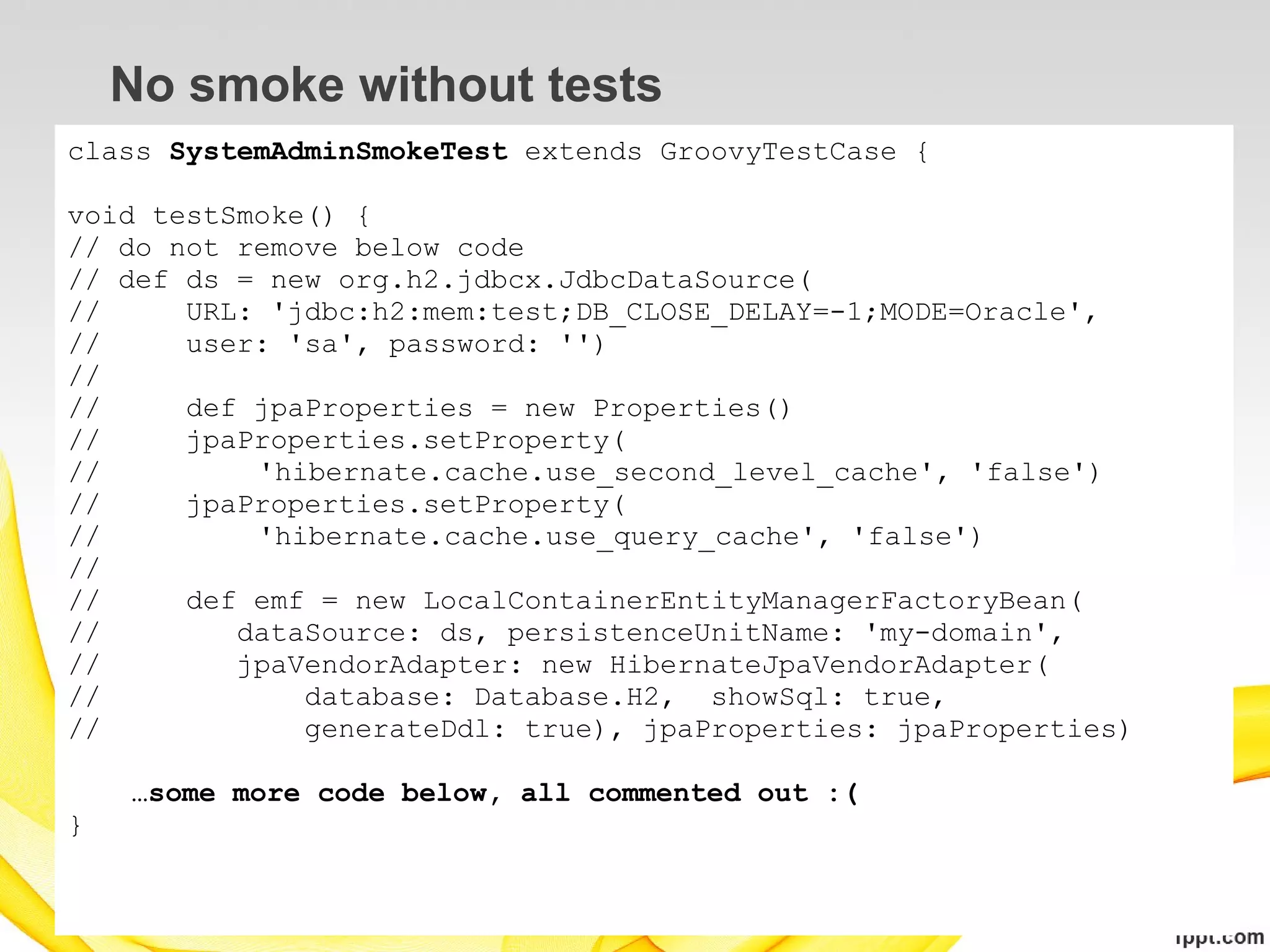 No smoke without tests
class SystemAdminSmokeTest extends GroovyTestCase {

void testSmoke() {
// do not remove below code
// def ds = new org.h2.jdbcx.JdbcDataSource(
//     URL: 'jdbc:h2:mem:test;DB_CLOSE_DELAY=-1;MODE=Oracle',
//     user: 'sa', password: '')
//
//     def jpaProperties = new Properties()
//     jpaProperties.setProperty(
//         'hibernate.cache.use_second_level_cache', 'false')
//     jpaProperties.setProperty(
//         'hibernate.cache.use_query_cache', 'false')
//
//     def emf = new LocalContainerEntityManagerFactoryBean(
//        dataSource: ds, persistenceUnitName: 'my-domain',
//        jpaVendorAdapter: new HibernateJpaVendorAdapter(
//            database: Database.H2, showSql: true,
//            generateDdl: true), jpaProperties: jpaProperties)

    …some more code below, all commented out :(
}
 