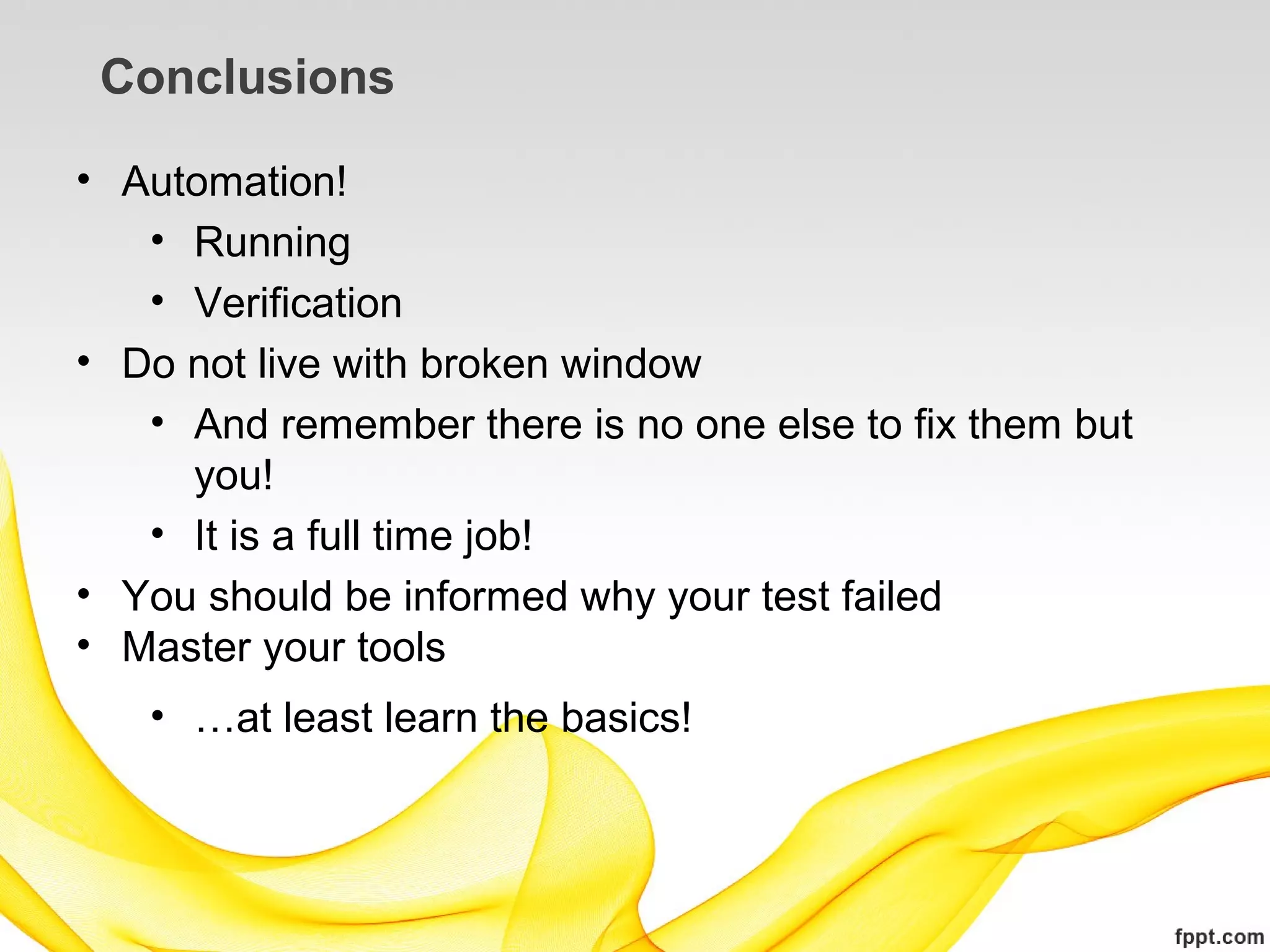 Conclusions

• Automation!
   • Running
   • Verification
• Do not live with broken window
   • And remember there is no one else to fix them but
     you!
   • It is a full time job!
• You should be informed why your test failed
• Master your tools
   • …at least learn the basics!
 