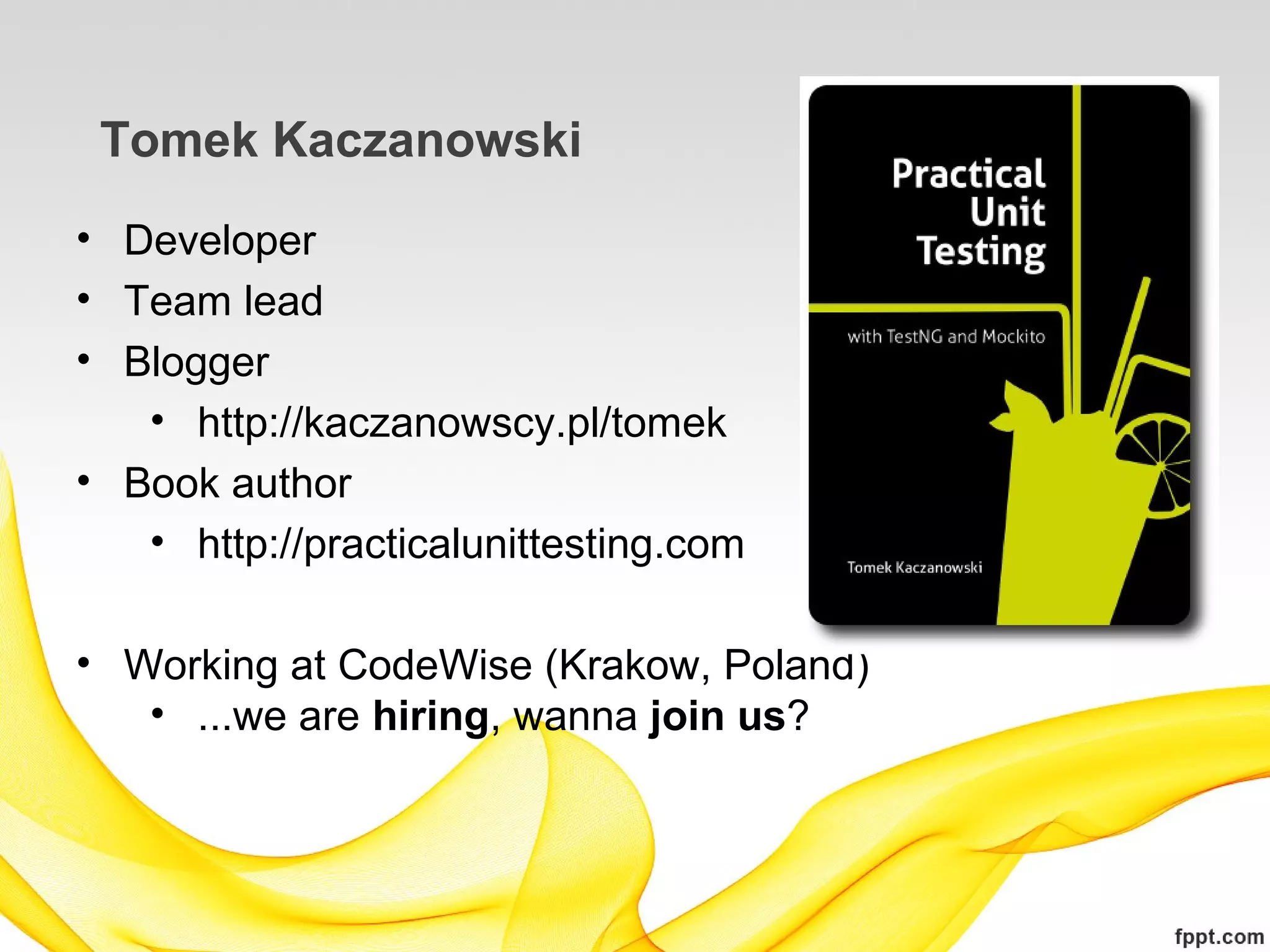 Tomek Kaczanowski
• Developer
• Team lead
• Blogger
   • http://kaczanowscy.pl/tomek
• Book author
   • http://practicalunittesting.com

• Working at CodeWise (Krakow, Poland)
   • ...we are hiring, wanna join us?
 