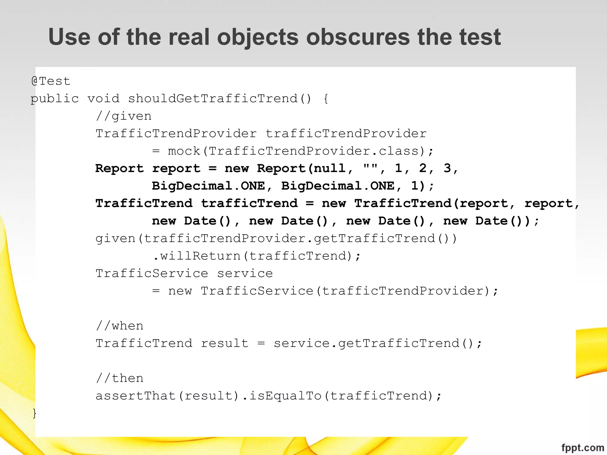 Use of the real objects obscures the test
@Test
public void shouldGetTrafficTrend() {
        //given
        TrafficTrendProvider trafficTrendProvider
                = mock(TrafficTrendProvider.class);
        Report report = new Report(null, "", 1, 2, 3,
                BigDecimal.ONE, BigDecimal.ONE, 1);
        TrafficTrend trafficTrend = new TrafficTrend(report, report,
                new Date(), new Date(), new Date(), new Date());
        given(trafficTrendProvider.getTrafficTrend())
                .willReturn(trafficTrend);
        TrafficService service
                = new TrafficService(trafficTrendProvider);

        //when
        TrafficTrend result = service.getTrafficTrend();

        //then
        assertThat(result).isEqualTo(trafficTrend);
}
 