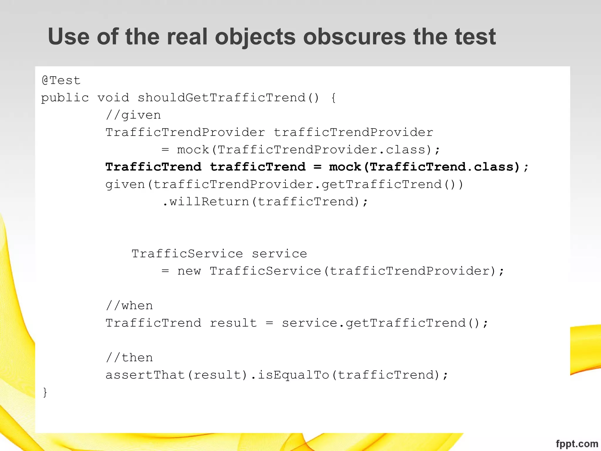 Use of the real objects obscures the test
@Test
public void shouldGetTrafficTrend() {
        //given
        TrafficTrendProvider trafficTrendProvider
                = mock(TrafficTrendProvider.class);
        TrafficTrend trafficTrend = mock(TrafficTrend.class);
        given(trafficTrendProvider.getTrafficTrend())
                .willReturn(trafficTrend);


           TrafficService service
               = new TrafficService(trafficTrendProvider);

       //when
       TrafficTrend result = service.getTrafficTrend();

       //then
       assertThat(result).isEqualTo(trafficTrend);
}
 