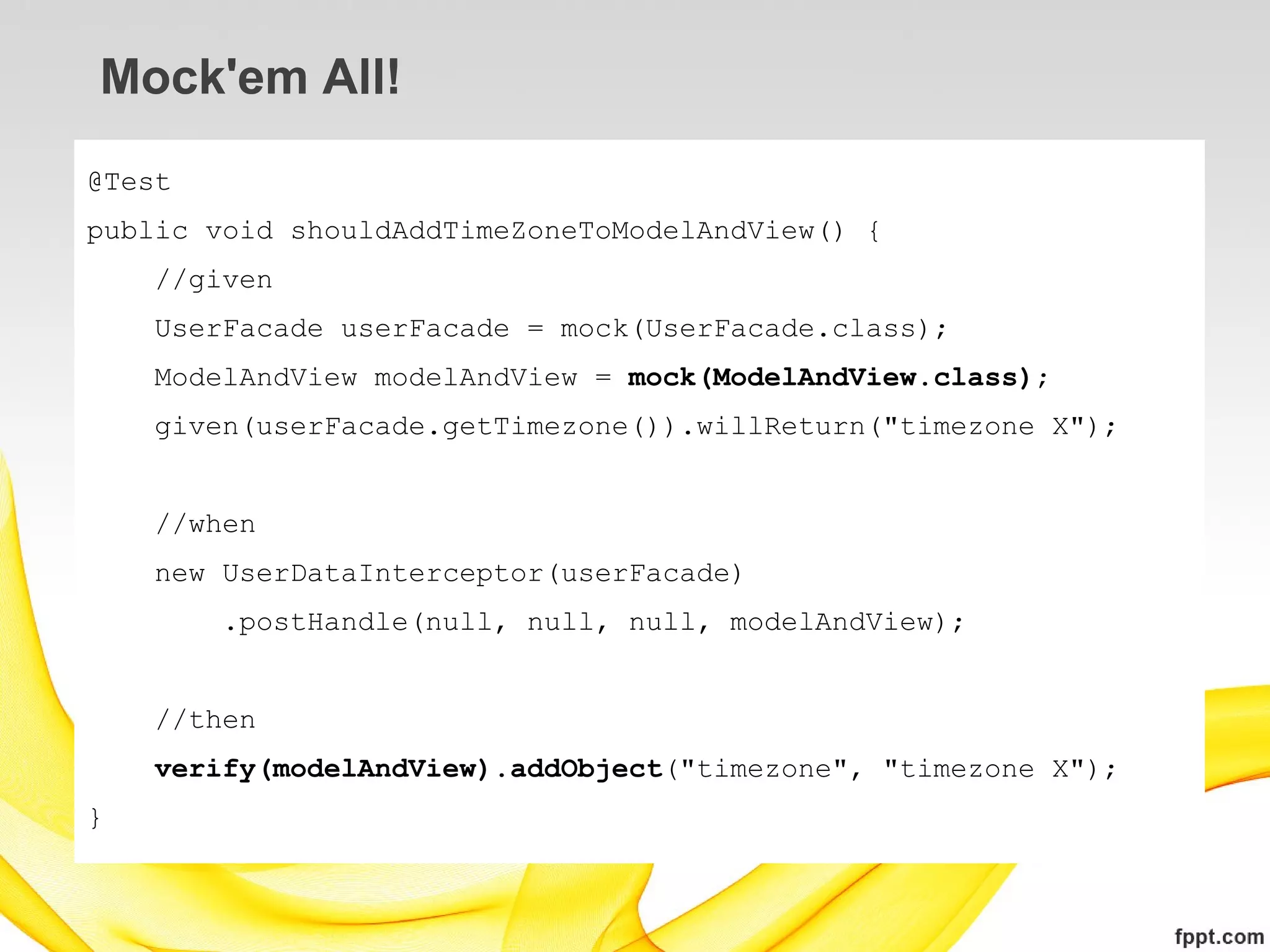 Mock'em All!
@Test
public void shouldAddTimeZoneToModelAndView() {
    //given
    UserFacade userFacade = mock(UserFacade.class);
    ModelAndView modelAndView = mock(ModelAndView.class);
    given(userFacade.getTimezone()).willReturn("timezone X");


    //when
    new UserDataInterceptor(userFacade)
        .postHandle(null, null, null, modelAndView);


    //then
    verify(modelAndView).addObject("timezone", "timezone X");
}
 