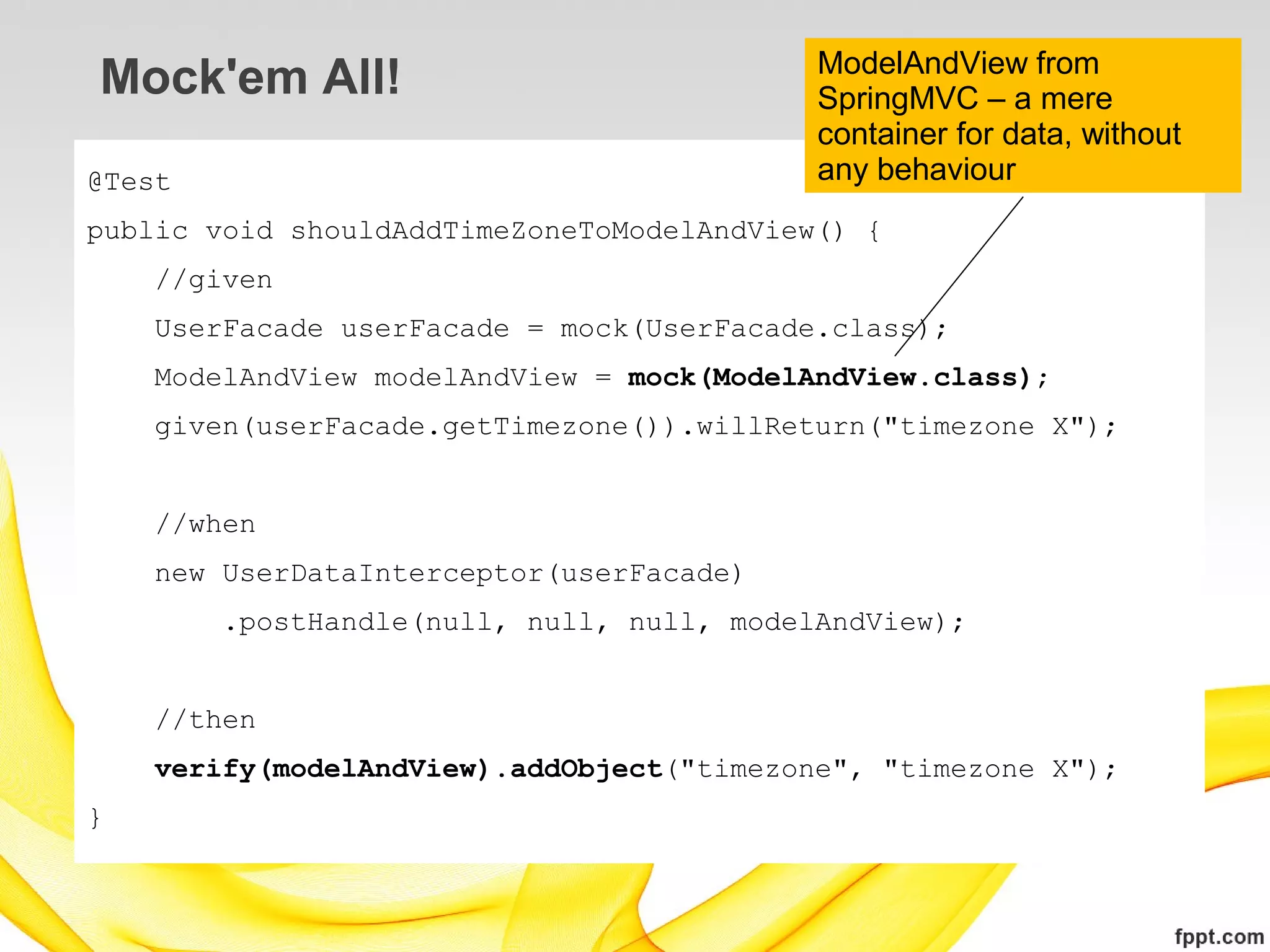 ModelAndView from
Mock'em All!                               SpringMVC – a mere
                                           container for data, without
@Test                                      any behaviour
public void shouldAddTimeZoneToModelAndView() {
    //given
    UserFacade userFacade = mock(UserFacade.class);
    ModelAndView modelAndView = mock(ModelAndView.class);
    given(userFacade.getTimezone()).willReturn("timezone X");


    //when
    new UserDataInterceptor(userFacade)
        .postHandle(null, null, null, modelAndView);


    //then
    verify(modelAndView).addObject("timezone", "timezone X");
}
 