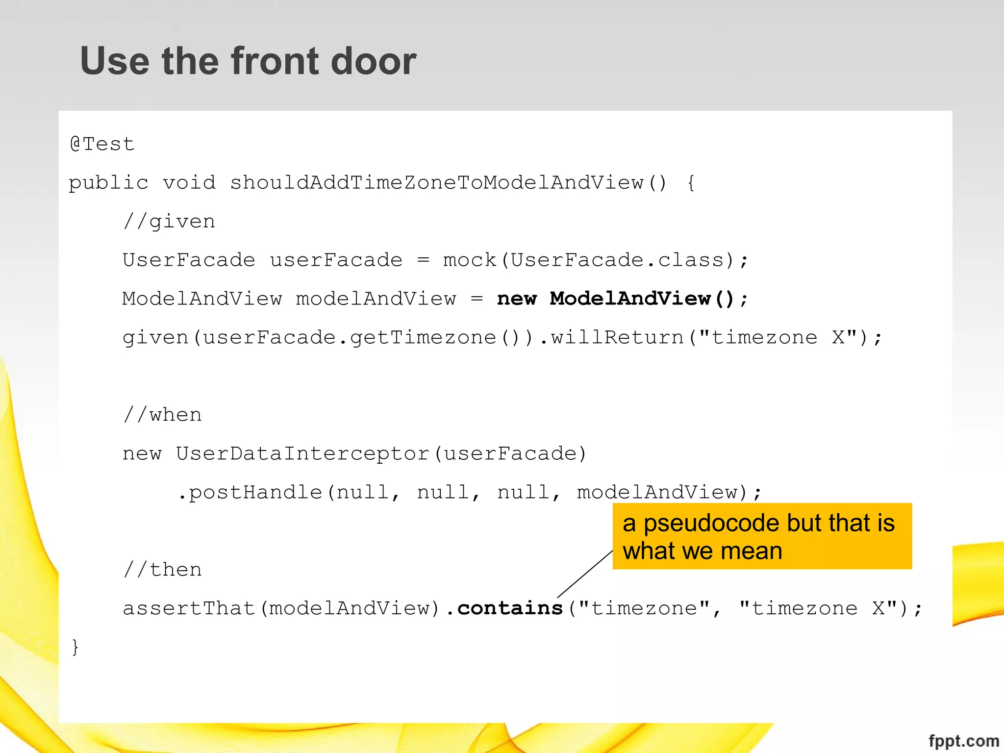 Use the front door
@Test
public void shouldAddTimeZoneToModelAndView() {
    //given
    UserFacade userFacade = mock(UserFacade.class);
    ModelAndView modelAndView = new ModelAndView();
    given(userFacade.getTimezone()).willReturn("timezone X");


    //when
    new UserDataInterceptor(userFacade)
        .postHandle(null, null, null, modelAndView);
                                          a pseudocode but that is
                                          what we mean
    //then
    assertThat(modelAndView).contains("timezone", "timezone X");
}
 
