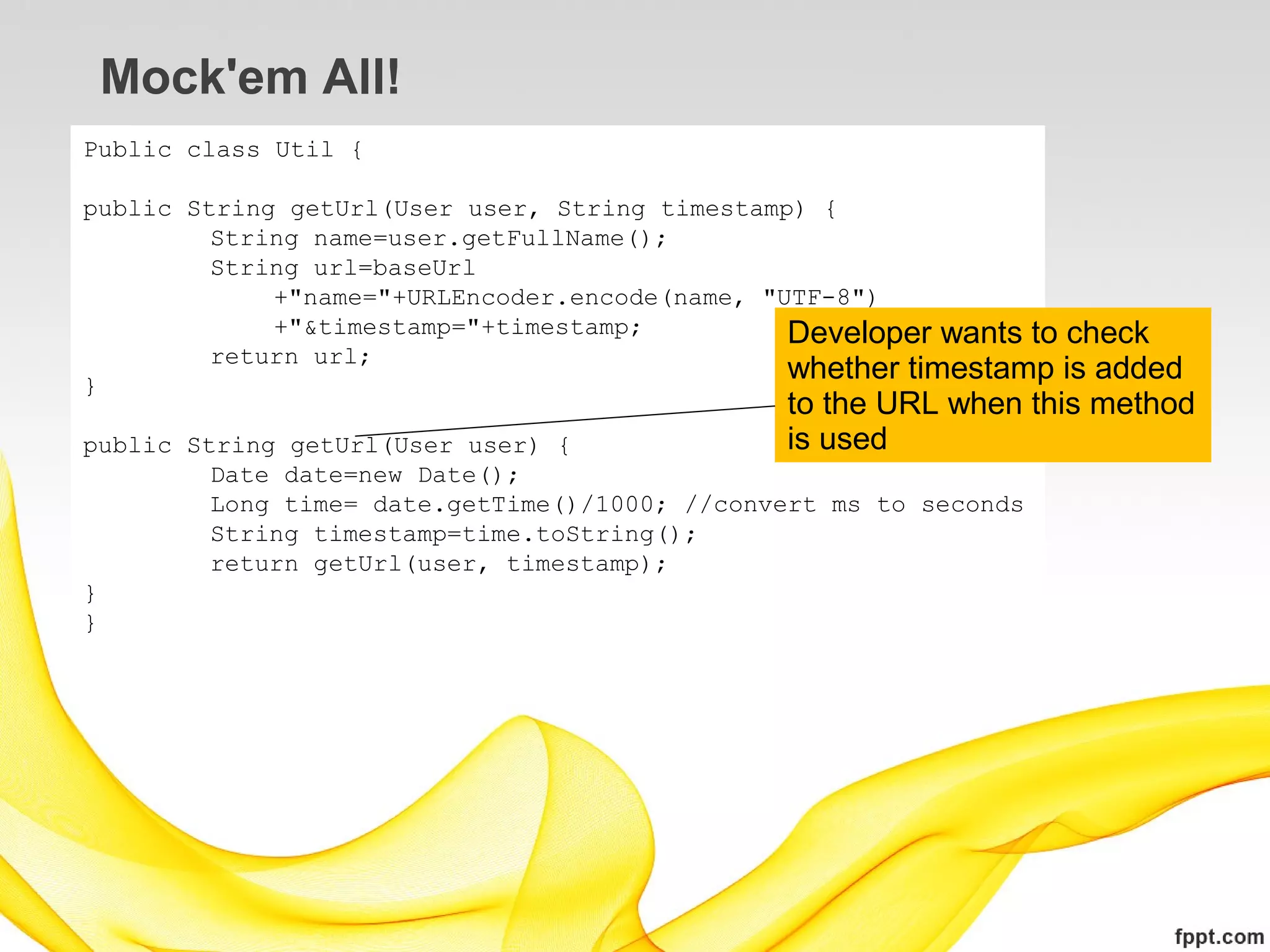 Mock'em All!
Public class Util {

public String getUrl(User user, String timestamp) {
         String name=user.getFullName();
         String url=baseUrl
             +"name="+URLEncoder.encode(name, "UTF-8")
             +"&timestamp="+timestamp;          Developer wants to check
         return url;
}
                                                whether timestamp is added
                                               to the URL when this method
public String getUrl(User user) {              is used
         Date date=new Date();
         Long time= date.getTime()/1000; //convert ms to seconds
         String timestamp=time.toString();
         return getUrl(user, timestamp);
}
}
 
