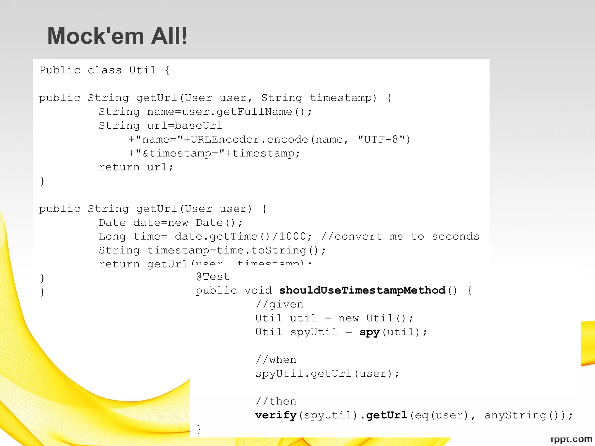 Mock'em All!
Public class Util {

public String getUrl(User user, String timestamp) {
         String name=user.getFullName();
         String url=baseUrl
             +"name="+URLEncoder.encode(name, "UTF-8")
             +"&timestamp="+timestamp;
         return url;
}

public String getUrl(User user) {
         Date date=new Date();
         Long time= date.getTime()/1000; //convert ms to seconds
         String timestamp=time.toString();
         return getUrl(user, timestamp);
}                      @Test
}                      public void shouldUseTimestampMethod() {
                                //given
                                Util util = new Util();
                                Util spyUtil = spy(util);

                               //when
                               spyUtil.getUrl(user);

                               //then
                               verify(spyUtil).getUrl(eq(user), anyString());
                      }
 