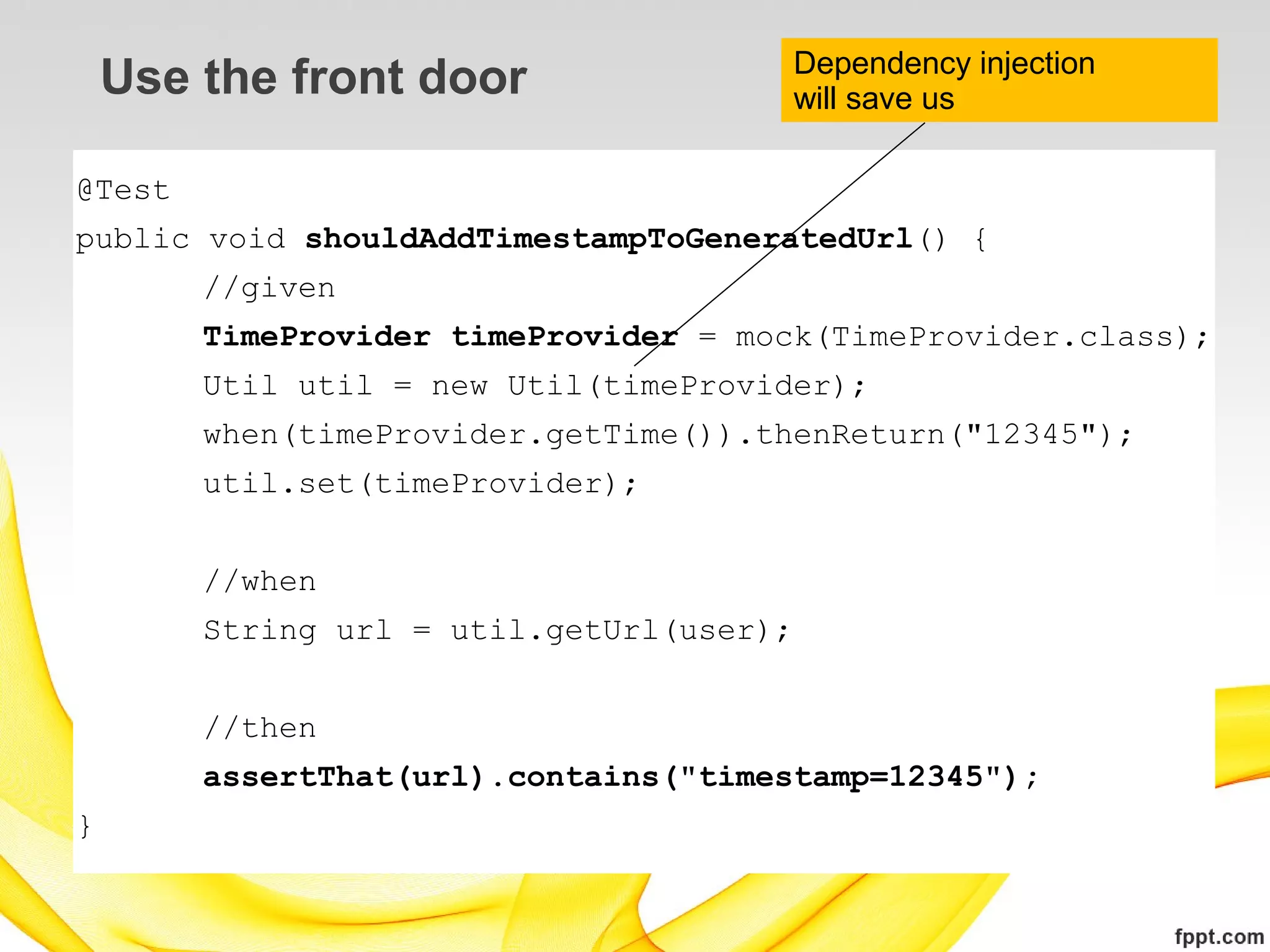 Dependency injection
    Use the front door                    will save us

@Test
public void shouldAddTimestampToGeneratedUrl() {
        //given
        TimeProvider timeProvider = mock(TimeProvider.class);
        Util util = new Util(timeProvider);
        when(timeProvider.getTime()).thenReturn("12345");
        util.set(timeProvider);


        //when
        String url = util.getUrl(user);


        //then
        assertThat(url).contains("timestamp=12345");
}
 