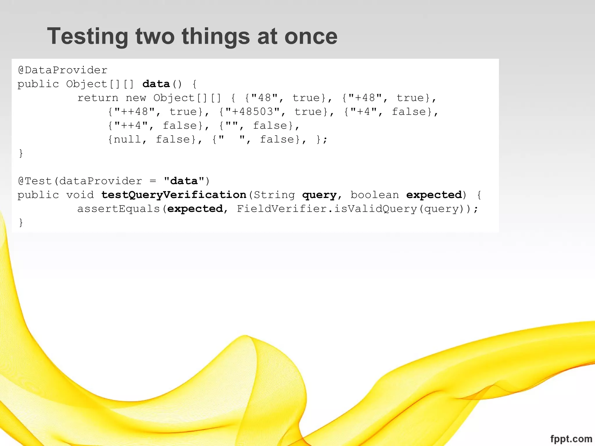 Testing two things at once
@DataProvider
public Object[][] data() {
         return new Object[][] { {"48", true}, {"+48", true},
             {"++48", true}, {"+48503", true}, {"+4", false},
             {"++4", false}, {"", false},
             {null, false}, {" ", false}, };
}

@Test(dataProvider = "data")
public void testQueryVerification(String query, boolean expected) {
         assertEquals(expected, FieldVerifier.isValidQuery(query));
}
 
