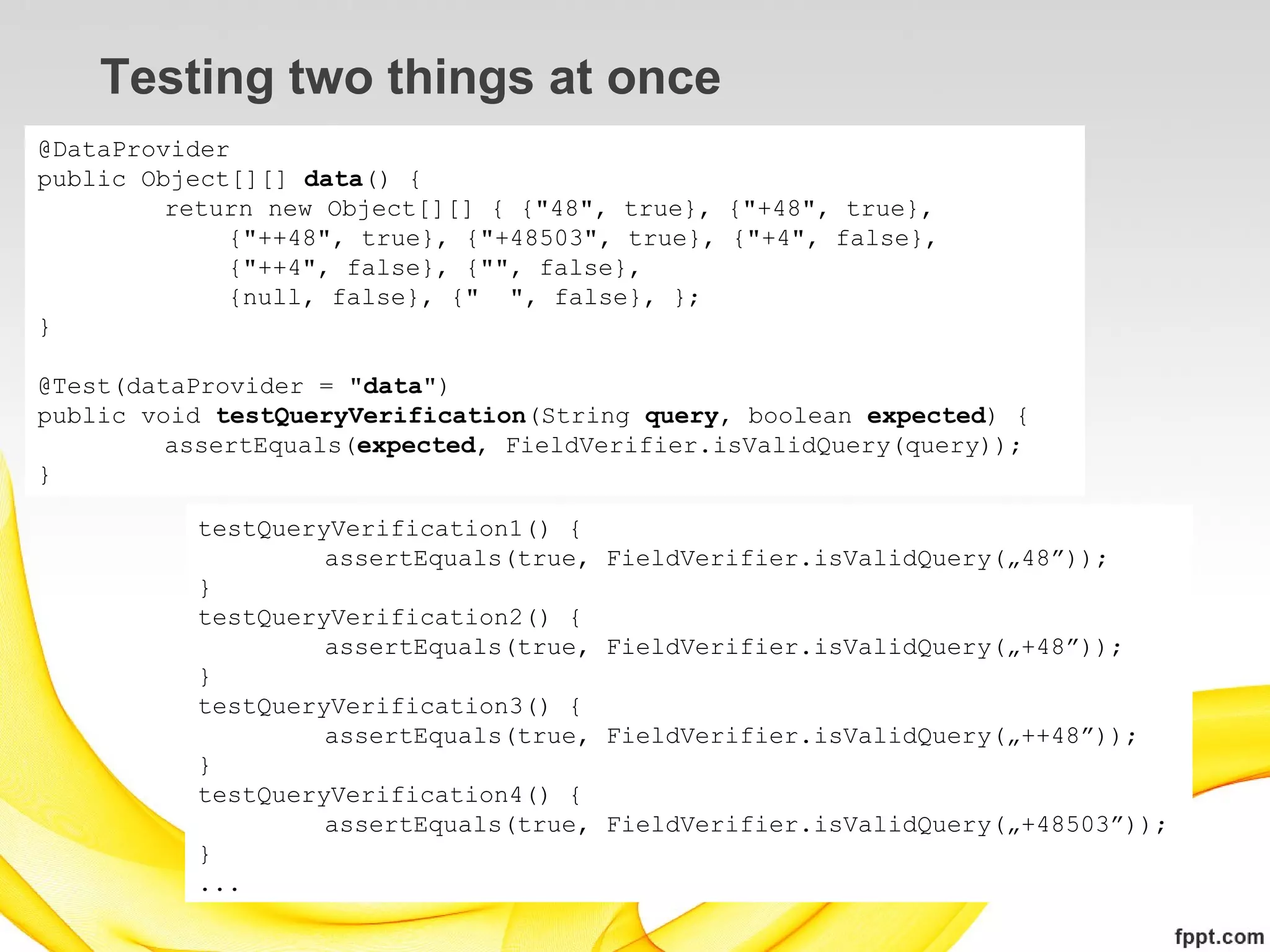 Testing two things at once
@DataProvider
public Object[][] data() {
         return new Object[][] { {"48", true}, {"+48", true},
             {"++48", true}, {"+48503", true}, {"+4", false},
             {"++4", false}, {"", false},
             {null, false}, {" ", false}, };
}

@Test(dataProvider = "data")
public void testQueryVerification(String query, boolean expected) {
         assertEquals(expected, FieldVerifier.isValidQuery(query));
}

          testQueryVerification1() {
                   assertEquals(true,   FieldVerifier.isValidQuery(„48”));
          }
          testQueryVerification2() {
                   assertEquals(true,   FieldVerifier.isValidQuery(„+48”));
          }
          testQueryVerification3() {
                   assertEquals(true,   FieldVerifier.isValidQuery(„++48”));
          }
          testQueryVerification4() {
                   assertEquals(true,   FieldVerifier.isValidQuery(„+48503”));
          }
          ...
 