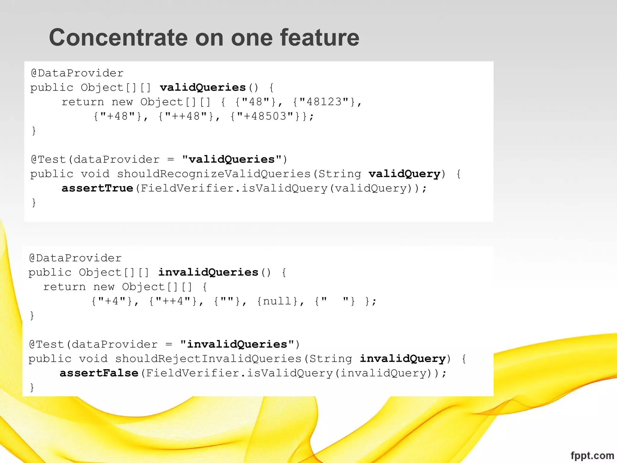 Concentrate on one feature
@DataProvider
public Object[][] validQueries() {
    return new Object[][] { {"48"}, {"48123"},
         {"+48"}, {"++48"}, {"+48503"}};
}

@Test(dataProvider = "validQueries")
public void shouldRecognizeValidQueries(String validQuery) {
    assertTrue(FieldVerifier.isValidQuery(validQuery));
}



@DataProvider
public Object[][] invalidQueries() {
  return new Object[][] {
         {"+4"}, {"++4"}, {""}, {null}, {"   "} };
}

@Test(dataProvider = "invalidQueries")
public void shouldRejectInvalidQueries(String invalidQuery) {
    assertFalse(FieldVerifier.isValidQuery(invalidQuery));
}
 