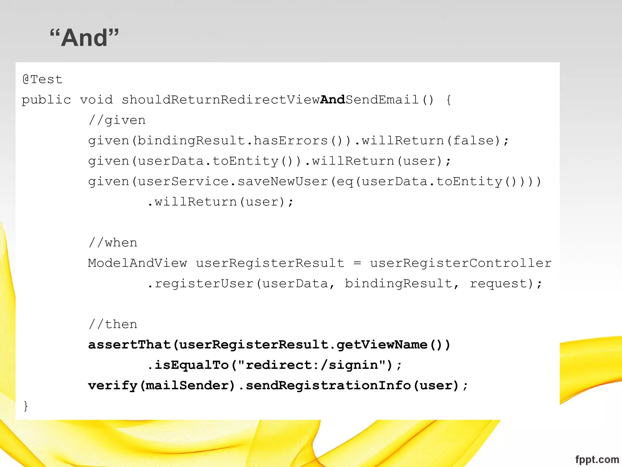 “And”
@Test
public void shouldReturnRedirectViewAndSendEmail() {
        //given
        given(bindingResult.hasErrors()).willReturn(false);
        given(userData.toEntity()).willReturn(user);
        given(userService.saveNewUser(eq(userData.toEntity())))
                .willReturn(user);

       //when
       ModelAndView userRegisterResult = userRegisterController
              .registerUser(userData, bindingResult, request);

       //then
       assertThat(userRegisterResult.getViewName())
              .isEqualTo("redirect:/signin");
       verify(mailSender).sendRegistrationInfo(user);
}
 