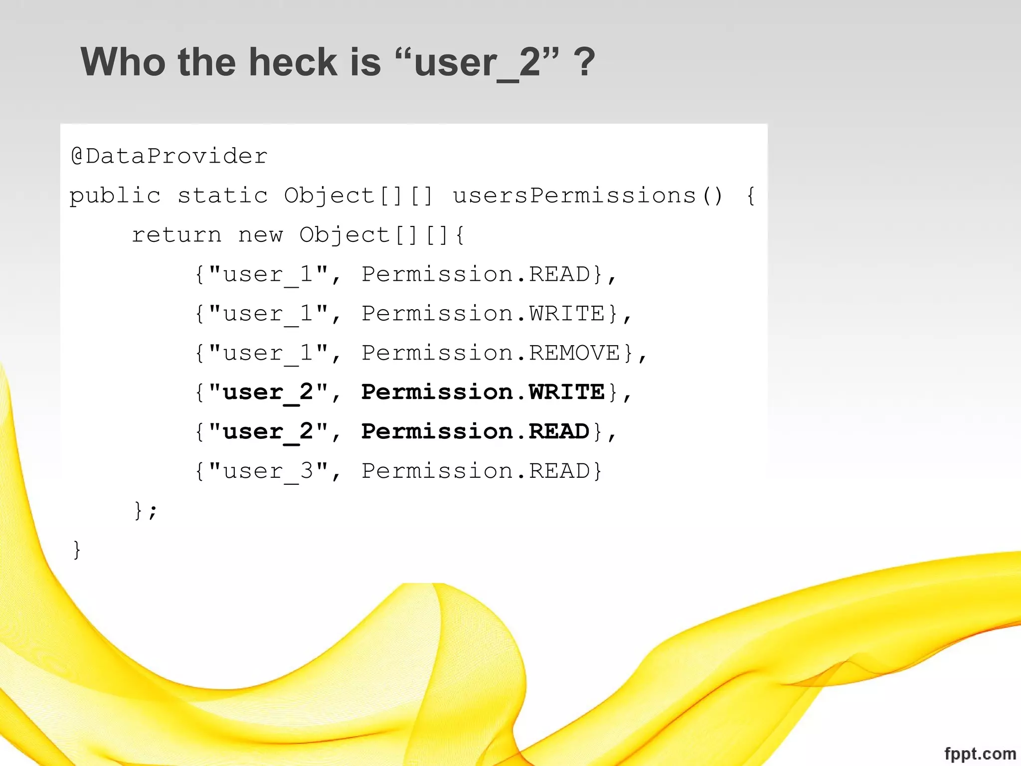 Who the heck is “user_2” ?

@DataProvider
public static Object[][] usersPermissions() {
    return new Object[][]{
         {"user_1", Permission.READ},
         {"user_1", Permission.WRITE},
         {"user_1", Permission.REMOVE},
         {"user_2", Permission.WRITE},
         {"user_2", Permission.READ},
         {"user_3", Permission.READ}
    };
}
 