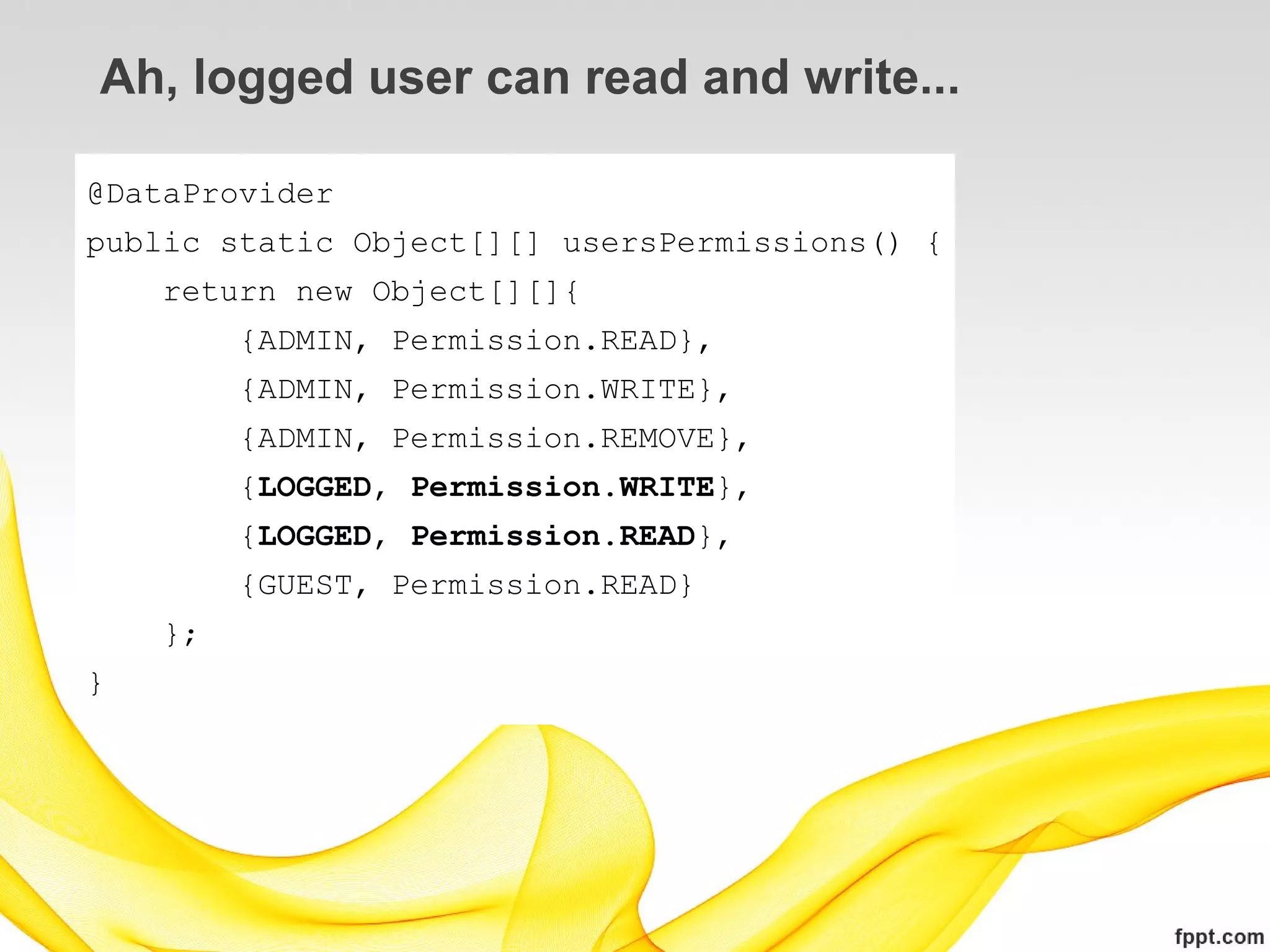 Ah, logged user can read and write...

@DataProvider
public static Object[][] usersPermissions() {
    return new Object[][]{
         {ADMIN, Permission.READ},
         {ADMIN, Permission.WRITE},
         {ADMIN, Permission.REMOVE},
         {LOGGED, Permission.WRITE},
         {LOGGED, Permission.READ},
         {GUEST, Permission.READ}
    };
}
 